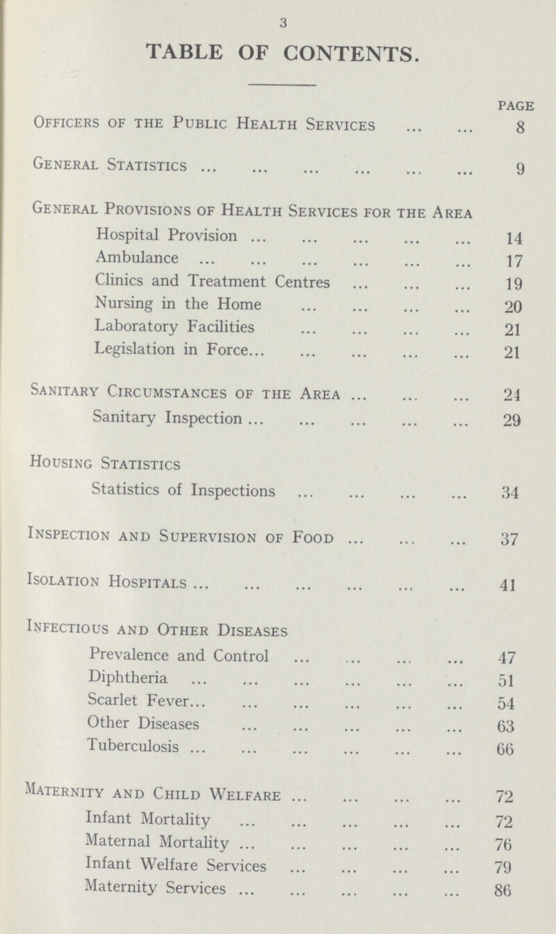 3 TABLE OF CONTENTS. page Officers of the Public Health Services 8 General Statistics 9 General Provisions of Health Services for the Area Hospital Provision 14 Ambulance 17 Clinics and Treatment Centres 19 Nursing in the Home 20 Laboratory Facilities 21 Legislation in Force 21 Sanitary Circumstances of the Area 24 Sanitary Inspection 29 Housing Statistics Statistics of Inspections 34 Inspection and Supervision of Food 37 Isolation Hospitals 41 Infectious and Other Diseases Prevalence and Control 47 Diphtheria 51 Scarlet Fever 54 Other Diseases 63 Tuberculosis 66 Maternity and Child Welfare 72 Infant Mortality 72 Maternal Mortality 76 Infant Welfare Services 79 Maternity Services 86