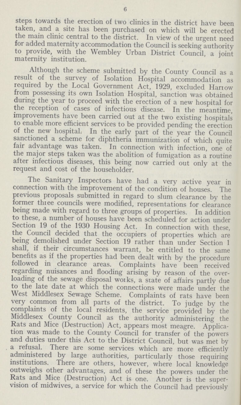6 steps towards the erection of two clinics in the district have been taken, and a site has been purchased on which will be erected the main clinic central to the district. In view of the urgent need for added maternity accommodation the Council is seeking authority to provide, with the Wembley Urban District Council, a joint maternity institution. Although the scheme submitted by the County Council as a result of the survey of Isolation Hospital accommodation as required by the Local Government Act, 1929, excluded Harrow from possessing its own Isolation Hospital, sanction was obtained during the year to proceed with the erection of a new hospital for the reception of cases of infectious disease. In the meantime, improvements have been carried out at the two existing hospitals to enable more efficient services to be provided pending the erection of the new hospital. In the early part of the year the Council sanctioned a scheme for diphtheria immunization of which quite fair advantage was taken. In connection with infection, one of the major steps taken was the abolition of fumigation as a routine after infectious diseases, this being now carried out only at the request and cost of the householder. The Sanitary Inspectors have had a very active year in connection with the improvement of the condition of houses. The previous proposals submitted in regard to slum clearance by the former three councils were modified, representations for clearance being made with regard to three groups of properties. In addition to these, a number of houses have been scheduled for action under Section 19 of the 1930 Housing Act. In connection with these, the Council decided that the occupiers of properties which are being demolished under Section 19 rather than under Section 1 shall, if their circumstances warrant, be entitled to the same benefits as if the properties had been dealt with by the procedure followed in clearance areas. Complaints have been received regarding nuisances and flooding arising by reason of the over loading of the sewage disposal works, a state of affairs partly due to the late date at which the connections were made under the West Middlesex Sewage Scheme. Complaints of rats have been very common from all parts of the district. To judge by the complaints of the local residents, the service provided by the Middlesex County Council as the authority administering the Rats and Mice (Destruction) Act, appears most meagre. Applica tion was made to the County Council for transfer of the powers and duties under this Act to the District Council, but was met by a refusal. There are some services which are more efficiently administered by large authorities, particularly those requiring institutions. There are others, however, where local knowledge outweighs other advantages, and of these the powers under the Rats and Mice (Destruction) Act is one. Another is the super vision of midwives, a service for which the Council had previously