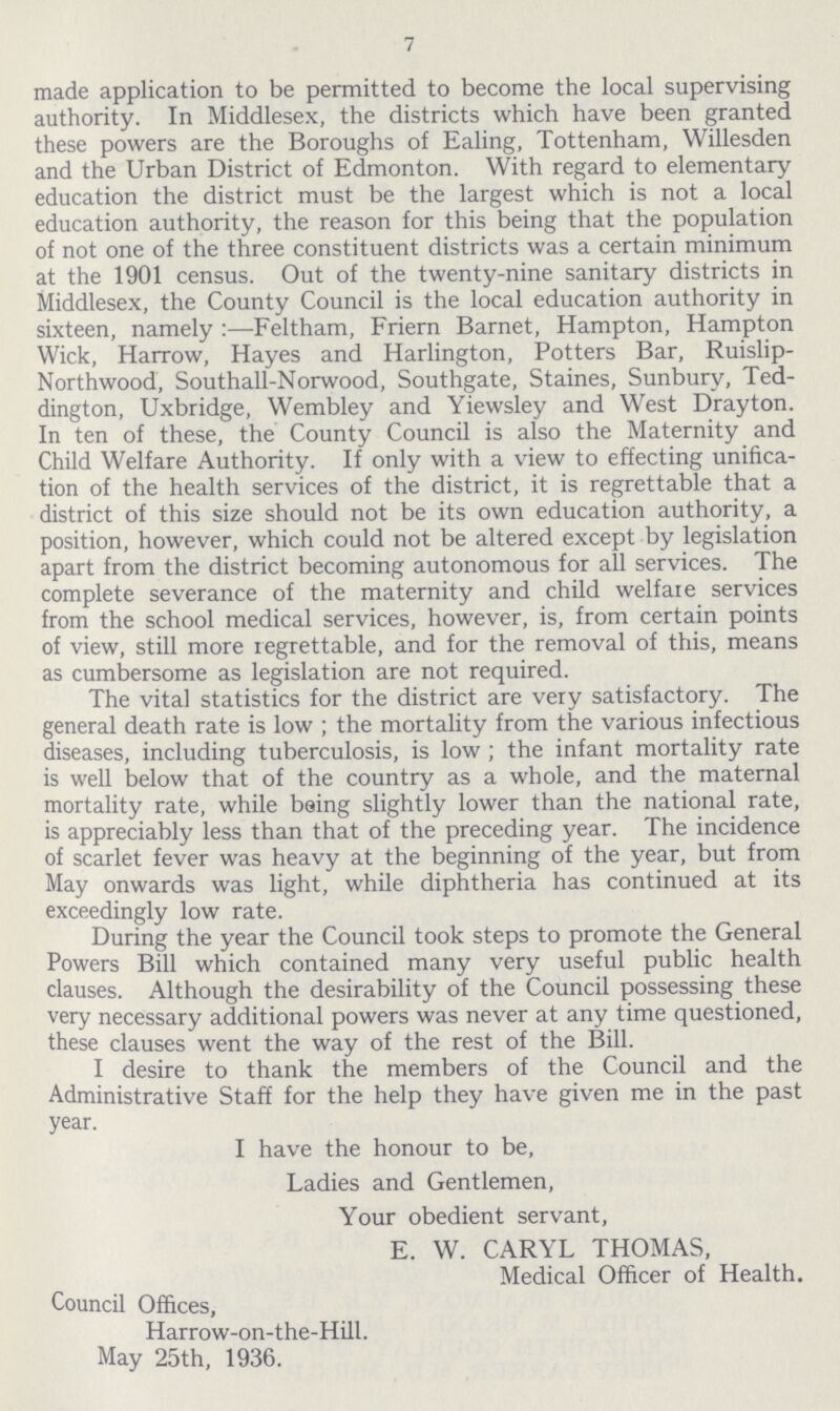 7 made application to be permitted to become the local supervising authority. In Middlesex, the districts which have been granted these powers are the Boroughs of Ealing, Tottenham, Willesden and the Urban District of Edmonton. With regard to elementary education the district must be the largest which is not a local education authority, the reason for this being that the population of not one of the three constituent districts was a certain minimum at the 1901 census. Out of the twenty-nine sanitary districts in Middlesex, the County Council is the local education authority in sixteen, namely:—Feltham, Friern Barnet, Hampton, Hampton Wick, Harrow, Hayes and Harlington, Potters Bar, Ruislip Northwood, Southall-Norwood, Southgate, Staines, Sunbury, Ted dington, Uxbridge, Wembley and Yiewsley and West Drayton. In ten of these, the County Council is also the Maternity and Child Welfare Authority. If only with a view to effecting unifica tion of the health services of the district, it is regrettable that a district of this size should not be its own education authority, a position, however, which could not be altered except by legislation apart from the district becoming autonomous for all services. The complete severance of the maternity and child welfare services from the school medical services, however, is, from certain points of view, still more regrettable, and for the removal of this, means as cumbersome as legislation are not required. The vital statistics for the district are very satisfactory. The general death rate is low; the mortality from the various infectious diseases, including tuberculosis, is low; the infant mortality rate is well below that of the country as a whole, and the maternal mortality rate, while being slightly lower than the national rate, is appreciably less than that of the preceding year. The incidence of scarlet fever was heavy at the beginning of the year, but from May onwards was light, while diphtheria has continued at its exceedingly low rate. During the year the Council took steps to promote the General Powers Bill which contained many very useful public health clauses. Although the desirability of the Council possessing these very necessary additional powers was never at any time questioned, these clauses went the way of the rest of the Bill. I desire to thank the members of the Council and the Administrative Staff for the help they have given me in the past year. I have the honour to be, Ladies and Gentlemen, Your obedient servant, E. W. CARYL THOMAS, Medical Officer of Health. Council Offices, Harrow-on-the-Hill. May 25th, 1936.