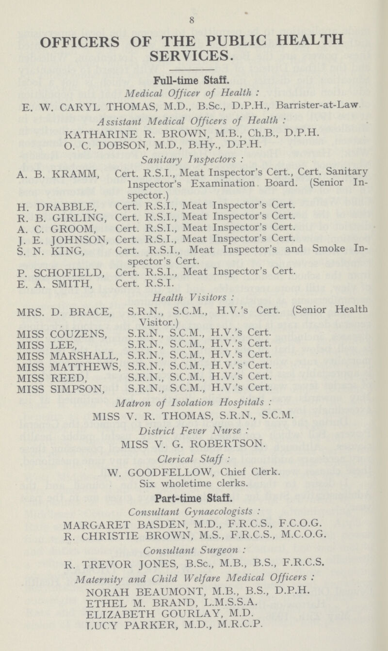 8 OFFICERS OF THE PUBLIC HEALTH SERVICES. Full-time Staff. Medical Officer of Health: E. W. CARYL THOMAS, M.D., B.Sc., D.P.H., Barrister-at-Law Assistant Medical Officers of Health : KATHARINE R. BROWN, M.B., Ch.B., D.P.H. O. C. DOBSON, M.D., B.Hy., D.P.H. Sanitary Inspectors: A. B. KRAMM, Cert. R.S.I., Meat Inspector's Cert., Cert. Sanitary Inspector's Examination Board. (Senior In spector.) H. DRABBLE, Cert. R.S.I., Meat Inspector's Cert. R. B. GIRLING, Cert. R.S.I., Meat Inspector's Cert. A. C. GROOM, Cert. R.S.I., Meat Inspector's Cert. J. E. JOHNSON, Cert. R.S.I., Meat Inspector's Cert. S. N. KING, Cert. R.S.I., Meat Inspector's and Smoke In spector's Cert. P. SCHOFIELD, Cert. R.S.I., Meat Inspector's Cert. E. A. SMITH, Cert. R.S.I. Health Visitors: MRS. D. BRACE, S.R.N., S.C.M., H.V.'s Cert. (Senior Health Visitor.) MISS COUZENS, S.R.N., S.C.M., H.V.'s Cert. MISS LEE, S.R.N., S.C.M., H.V.'s Cert. MISS MARSHALL, S.R.N., S.C.M., H.V.'s Cert. MISS MATTHEWS, S.R.N., S.C.M., H.V.'s Cert. MISS REED, S.R.N., S.C.M., H.V.'s Cert. MISS SIMPSON, S.R.N., S.C.M., H.V.'s Cert. Matron of Isolation Hospitals: MISS V. R. THOMAS, S.R.N., S.C.M. District Fever Nurse: MISS V. G. ROBERTSON. Clerical Staff: W. GOODFELLOW, Chief Clerk. Six wholetime clerks. Part-time Staff. Consultant Gynaecologists: MARGARET BASDEN, M.D., F.R.C.S., F.C.O.G. R. CHRISTIE BROWN, M.S., F.R.C.S., M.C.O.G. Consultant Surgeon: R. TREVOR JONES, B.Sc., M.B., B.S., F.R.C.S. Maternity and Child Welfare Medical Officers: NORAH BEAUMONT, M.B., B.S., D.P.H. ETHEL M. BRAND, L.M.S.S.A. ELIZABETH GOURLAY, M.D. LUCY PARKER, M.D., M.R.C.P.