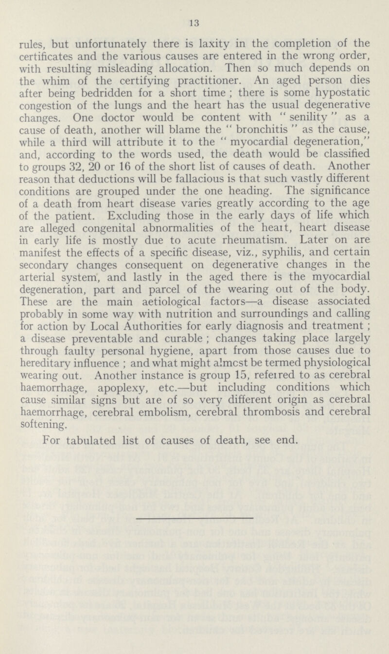 13 rules, but unfortunately there is laxity in the completion of the certificates and the various causes are entered in the wrong order, with resulting misleading allocation. Then so much depends on the whim of the certifying practitioner. An aged person dies after being bedridden for a short time; there is some hypostatic congestion of the lungs and the heart has the usual degenerative changes. One doctor would be content with senility as a cause of death, another will blame the bronchitis as the cause, while a third will attribute it to the myocardial degeneration, and, according to the words used, the death would be classified to groups 32, 20 or 16 of the short list of causes of death. Another reason that deductions will be fallacious is that such vastly different conditions are grouped under the one heading. The significance of a death from heart disease varies greatly according to the age of the patient. Excluding those in the early days of life which are alleged congenital abnormalities of the heart, heart disease in early life is mostly due to acute rheumatism. Later on are manifest the effects of a specific disease, viz., syphilis, and certain secondary changes consequent on degenerative changes in the arterial system, and lastly in the aged there is the myocardial degeneration, part and parcel of the wearing out of the body. These are the main aetiological factors—a disease associated probably in some way with nutrition and surroundings and calling for action by Local Authorities for early diagnosis and treatment ; a disease preventable and curable; changes taking place largely through faulty personal hygiene, apart from those causes due to hereditary influence; and what might almost be termed physiological wearing out. Another instance is group 15, referred to as cerebral haemorrhage, apoplexy, etc.—but including conditions which cause similar signs but are of so very different origin as cerebral haemorrhage, cerebral embolism, cerebral thrombosis and cerebral softening. For tabulated list of causes of death, see end.