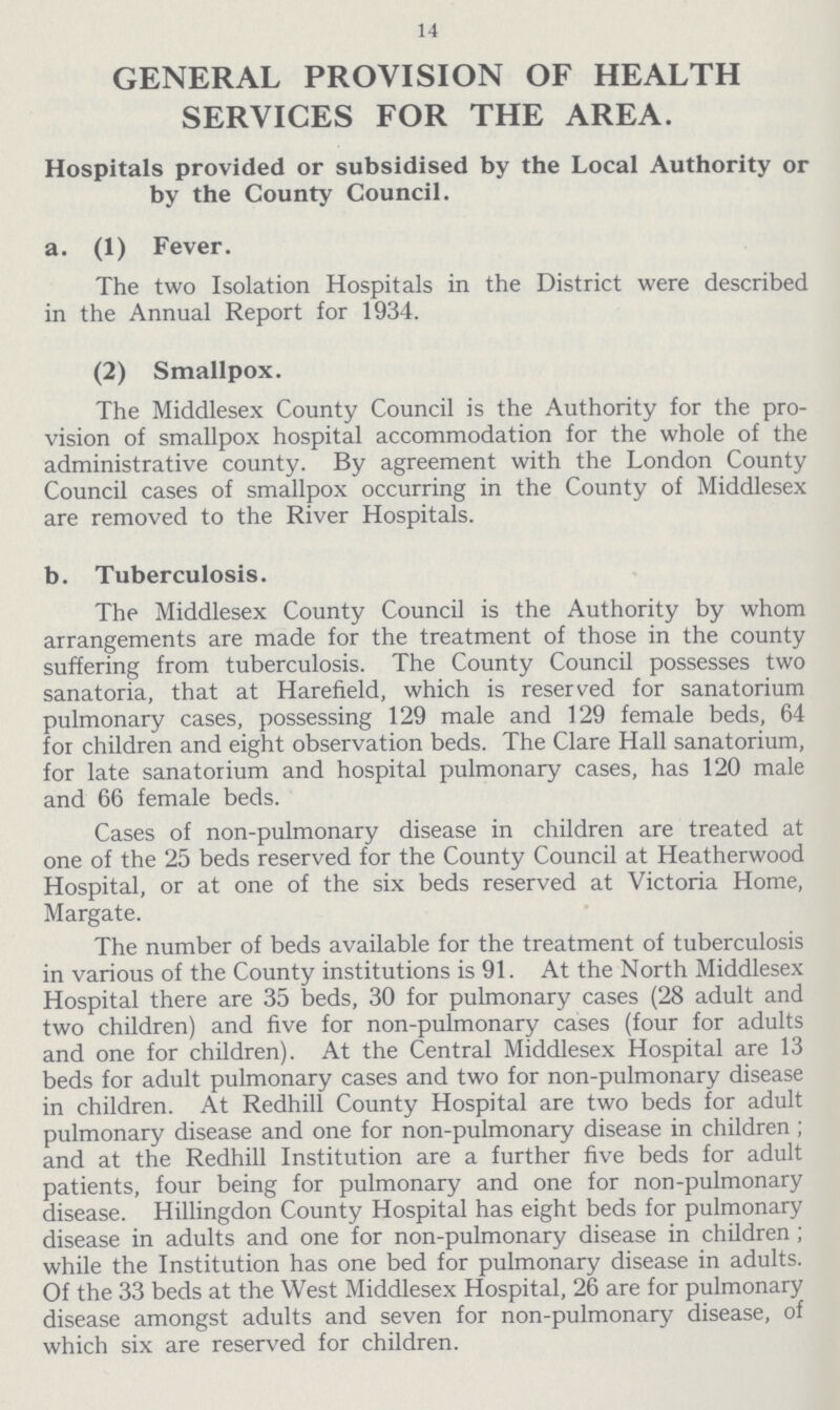 14 GENERAL PROVISION OF HEALTH SERVICES FOR THE AREA. Hospitals provided or subsidised by the Local Authority or by the County Council. a. (1) Fever. The two Isolation Hospitals in the District were described in the Annual Report for 1934. (2) Smallpox. The Middlesex County Council is the Authority for the pro vision of smallpox hospital accommodation for the whole of the administrative county. By agreement with the London County Council cases of smallpox occurring in the County of Middlesex are removed to the River Hospitals. b. Tuberculosis. The Middlesex County Council is the Authority by whom arrangements are made for the treatment of those in the county suffering from tuberculosis. The County Council possesses two sanatoria, that at Harefield, which is reserved for sanatorium pulmonary cases, possessing 129 male and 129 female beds, 64 for children and eight observation beds. The Clare Hall sanatorium, for late sanatorium and hospital pulmonary cases, has 120 male and 66 female beds. Cases of non-pulmonary disease in children are treated at one of the 25 beds reserved for the County Council at Heatherwood Hospital, or at one of the six beds reserved at Victoria Home, Margate. The number of beds available for the treatment of tuberculosis in various of the County institutions is 91. At the North Middlesex Hospital there are 35 beds, 30 for pulmonary cases (28 adult and two children) and five for non-pulmonary cases (four for adults and one for children). At the Central Middlesex Hospital are 13 beds for adult pulmonary cases and two for non-pulmonary disease in children. At Redhill County Hospital are two beds for adult pulmonary disease and one for non-pulmonary disease in children; and at the Redhill Institution are a further five beds for adult patients, four being for pulmonary and one for non-pulmonary disease. Hillingdon County Hospital has eight beds for pulmonary disease in adults and one for non-pulmonary disease in children; while the Institution has one bed for pulmonary disease in adults. Of the 33 beds at the West Middlesex Hospital, 26 are for pulmonary disease amongst adults and seven for non-pulmonary disease, of which six are reserved for children.