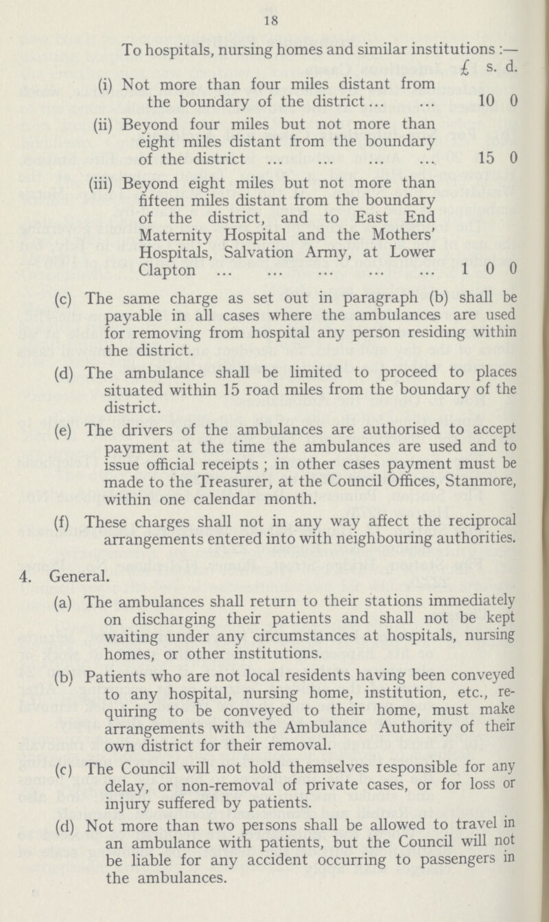 18 To hospitals, nursing homes and similar institutions:— £ s. d. (i) Not more than four miles distant from the boundary of the district 10 0 (ii) Beyond four miles but not more than eight miles distant from the boundary of the district 15 0 (iii) Beyond eight miles but not more than fifteen miles distant from the boundary of the district, and to East End Maternity Hospital and the Mothers' Hospitals, Salvation Army, at Lower Clapton 1 0 0 (c) The same charge as set out in paragraph (b) shall be payable in all cases where the ambulances are used for removing from hospital any person residing within the district. (d) The ambulance shall be limited to proceed to places situated within 15 road miles from the boundary of the district. (e) The drivers of the ambulances are authorised to accept payment at the time the ambulances are used and to issue official receipts; in other cases payment must be made to the Treasurer, at the Council Offices, Stanmore, within one calendar month. (f) These charges shall not in any way affect the reciprocal arrangements entered into with neighbouring authorities. 4. General. (a) The ambulances shall return to their stations immediately on discharging their patients and shall not be kept waiting under any circumstances at hospitals, nursing homes, or other institutions. (b) Patients who are not local residents having been conveyed to any hospital, nursing home, institution, etc., re quiring to be conveyed to their home, must make arrangements with the Ambulance Authority of their own district for their removal. (c) The Council will not hold themselves responsible for any delay, or non-removal of private cases, or for loss or injury suffered by patients. (d) Not more than two persons shall be allowed to travel in an ambulance with patients, but the Council will not be liable for any accident occurring to passengers in the ambulances.