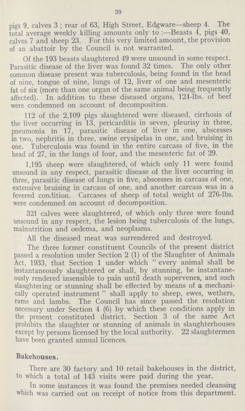 39 pigs 9, calves 3; rear of 63, High Street, Edgware—sheep 4. The total average weekly killing amounts only to:—Beasts 4, pigs 40, calves 7 and sheep 23. For this very limited amount, the provision of an abattoir by the Council is not warranted. Of the 193 beasts slaughtered 49 were unsound in some respect. Parasitic disease of the liver was found 32 times. The only other common disease present was tuberculosis, being found in the head of nine, tongue of nine, lungs of 12, liver of one and mesenteric fat of six (more than one organ of the same animal being frequently affected). In addition to these diseased organs, 124-lbs. of beef were condemned on account of decomposition. 112 of the 2,109 pigs slaughtered were diseased, cirrhosis of the liver occurring in 13, pericarditis in seven, pleurisy in three, pneumonia in 17, parasitic disease of liver in one, abscesses in two, nephritis in three, swine erysipelas in one, and bruising in one. Tuberculosis was found in the entire carcass of five, in the head of 27, in the lungs of four, and the mesenteric fat of 29. 1,195 sheep were slaughtered, of which only 11 were found unsound in any respect, parasitic disease of the liver occurring in three, parasitic disease of lungs in five, abscesses in carcass of one, extensive bruising in carcass of one, and another carcass was in a fevered condition. Carcases of sheep of total weight of 276-lbs. were condemned on account of decomposition. 321 calves were slaughtered, of which only three were found unsound in any respect, the lesion being tuberculosis of the lungs, malnutrition and oedema, and neoplasms. All the diseased meat was surrendered and destroyed. The three former constituent Councils of the present district passed a resolution under Section 2 (1) of the Slaughter of Animals Act, 1933, that Section 1 under which every animal shall be instantaneously slaughtered or shall, by stunning, be instantane ously rendered insensible to pain until death supervenes, and such slaughtering or stunning shall be effected by means of a mechani cally operated instrument  shall apply to sheep, ewes, wethers, rams and lambs. The Council has since passed the resolution necessary under Section 4 (6) by which these conditions apply in the present constituted district. Section 3 of the same Act prohibits the slaughter or stunning of animals in slaughterhouses except by persons licensed by the local authority. 22 slaughtermen have been granted annual licences. Bakehouses. There are 30 factory and 10 retail bakehouses in the district, to which a total of 143 visits were paid during the year. In some instances it was found the premises needed cleansing which was carried out on receipt of notice from this department.