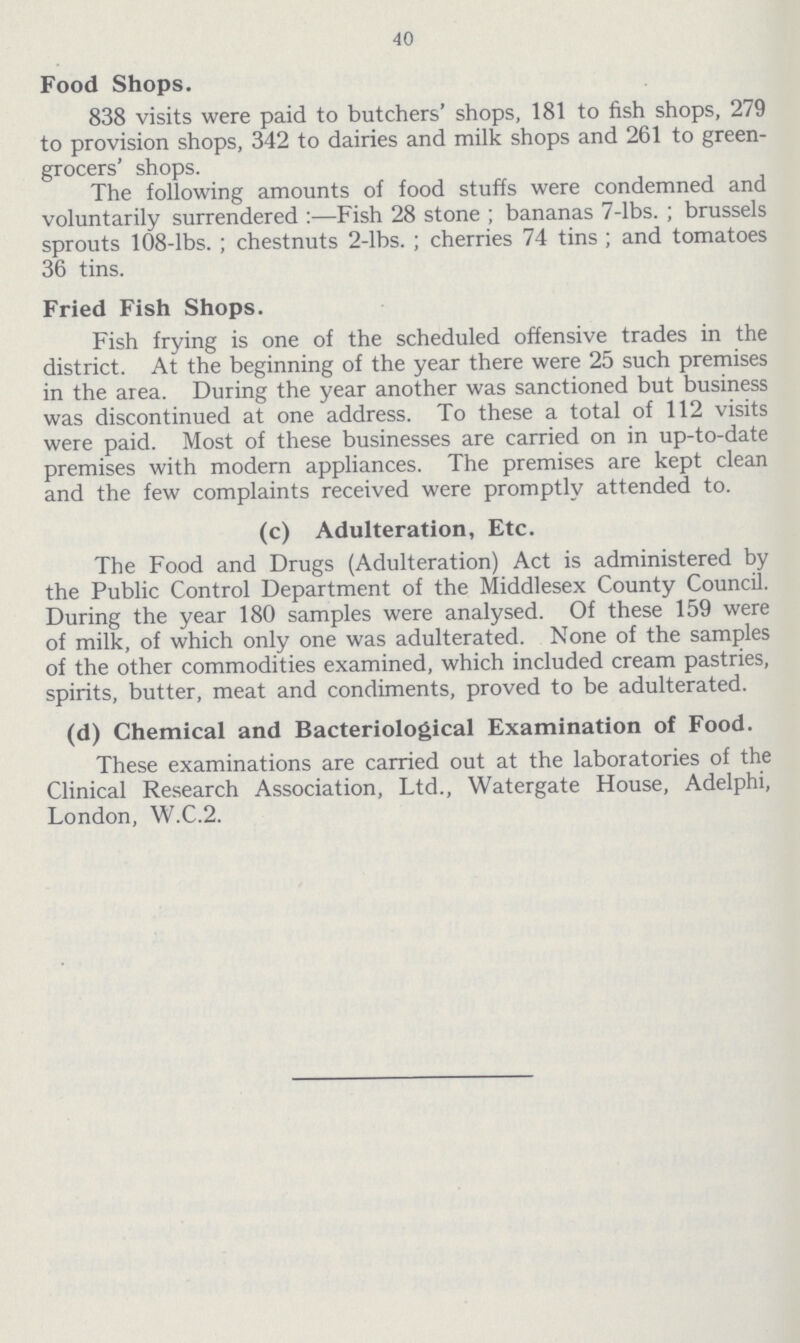 40 Food Shops. 838 visits were paid to butchers' shops, 181 to fish shops, 279 to provision shops, 342 to dairies and milk shops and 261 to green grocers' shops. The following amounts of food stuffs were condemned and voluntarily surrendered:—Fish 28 stone; bananas 7-lbs.; brussels sprouts 108-lbs.; chestnuts 2-lbs.; cherries 74 tins; and tomatoes 36 tins. Fried Fish Shops. Fish frying is one of the scheduled offensive trades in the district. At the beginning of the year there were 25 such premises in the area. During the year another was sanctioned but business was discontinued at one address. To these a total of 112 visits were paid. Most of these businesses are carried on in up-to-date premises with modern appliances. The premises are kept clean and the few complaints received were promptly attended to. (c) Adulteration, Etc. The Food and Drugs (Adulteration) Act is administered by the Public Control Department of the Middlesex County Council. During the year 180 samples were analysed. Of these 159 were of milk, of which only one was adulterated. None of the samples of the other commodities examined, which included cream pastries, spirits, butter, meat and condiments, proved to be adulterated. (d) Chemical and Bacteriological Examination of Food. These examinations are carried out at the laboratories of the Clinical Research Association, Ltd., Watergate House, Adelphi, London, W.C.2.