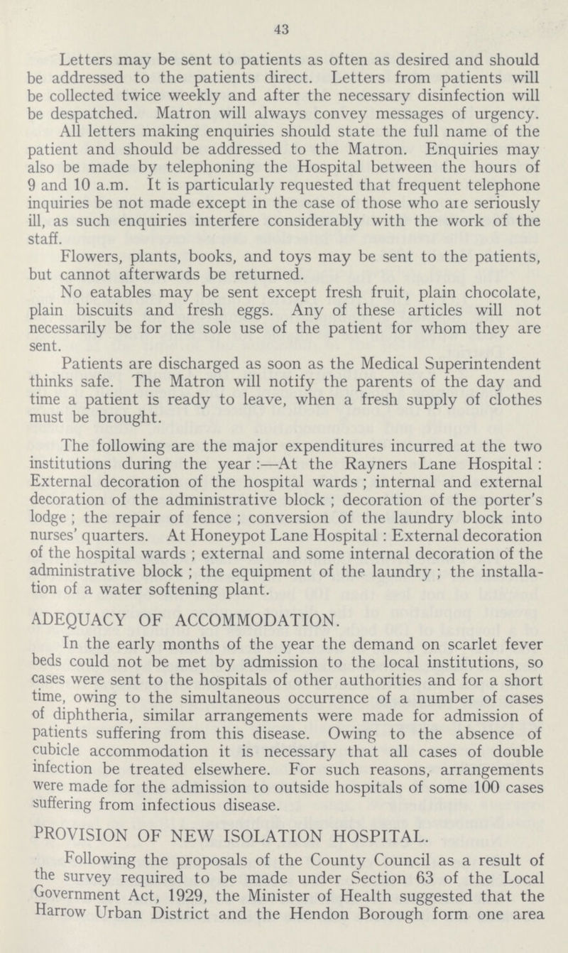 43 Letters may be sent to patients as often as desired and should be addressed to the patients direct. Letters from patients will be collected twice weekly and after the necessary disinfection will be despatched. Matron will always convey messages of urgency. All letters making enquiries should state the full name of the patient and should be addressed to the Matron. Enquiries may also be made by telephoning the Hospital between the hours of 9 and 10 a.m. It is particularly requested that frequent telephone inquiries be not made except in the case of those who are seriously ill. as such enquiries interfere considerably with the work of the staff. Flowers, plants, books, and toys may be sent to the patients, but cannot afterwards be returned. No eatables may be sent except fresh fruit, plain chocolate, plain biscuits and fresh eggs. Any of these articles will not necessarily be for the sole use of the patient for whom they are sent. Patients are discharged as soon as the Medical Superintendent thinks safe. The Matron will notify the parents of the day and time a patient is ready to leave, when a fresh supply of clothes must be brought. The following are the major expenditures incurred at the two institutions during the year:—At the Rayners Lane Hospital: External decoration of the hospital wards; internal and external decoration of the administrative block; decoration of the porter's lodge; the repair of fence; conversion of the laundry block into nurses' quarters. At Honeypot Lane Hospital: External decoration of the hospital wards; external and some internal decoration of the administrative block; the equipment of the laundry; the installa tion of a water softening plant. ADEQUACY OF ACCOMMODATION. In the early months of the year the demand on scarlet fever beds could not be met by admission to the local institutions, so cases were sent to the hospitals of other authorities and for a short time, owing to the simultaneous occurrence of a number of cases of diphtheria, similar arrangements were made for admission of patients suffering from this disease. Owing to the absence of cubicle accommodation it is necessary that all cases of double infection be treated elsewhere. For such reasons, arrangements were made for the admission to outside hospitals of some 100 cases suffering from infectious disease. PROVISION OF NEW ISOLATION HOSPITAL. Following the proposals of the County Council as a result of the survey required to be made under Section 63 of the Local Government Act, 1929, the Minister of Health suggested that the Harrow Urban District and the Hendon Borough form one area