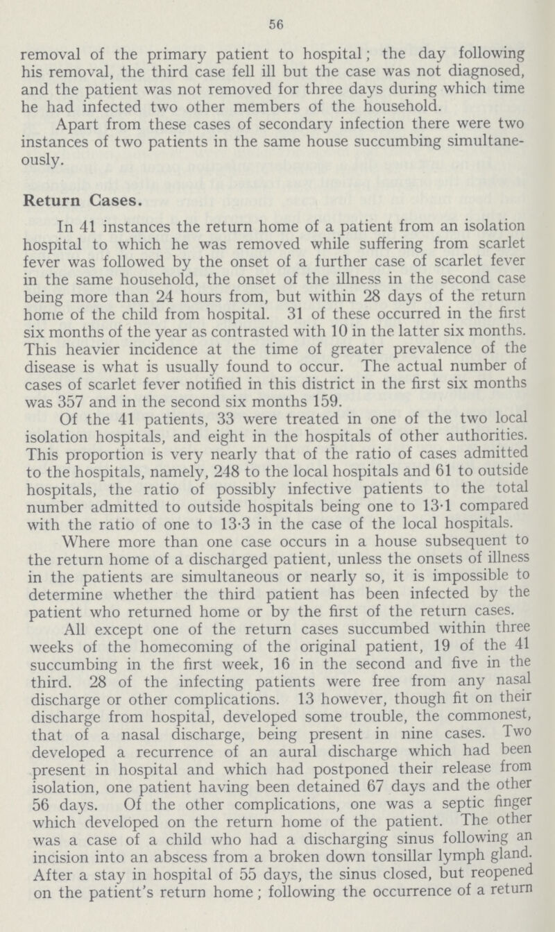 56 removal of the primary patient to hospital; the day following his removal, the third case fell ill but the case was not diagnosed, and the patient was not removed for three days during which time he had infected two other members of the household. Apart from these cases of secondary infection there were two instances of two patients in the same house succumbing simultane ously. Return Gases. In 41 instances the return home of a patient from an isolation hospital to which he was removed while suffering from scarlet fever was followed by the onset of a further case of scarlet fever in the same household, the onset of the illness in the second case being more than 24 hours from, but within 28 days of the return home of the child from hospital. 31 of these occurred in the first six months of the year as contrasted with 10 in the latter six months. This heavier incidence at the time of greater prevalence of the disease is what is usually found to occur. The actual number of cases of scarlet fever notified in this district in the first six months was 357 and in the second six months 159. Of the 41 patients, 33 were treated in one of the two local isolation hospitals, and eight in the hospitals of other authorities. This proportion is very nearly that of the ratio of cases admitted to the hospitals, namely, 248 to the local hospitals and 61 to outside hospitals, the ratio of possibly infective patients to the total number admitted to outside hospitals being one to 13.1 compared with the ratio of one to 13.3 in the case of the local hospitals. Where more than one case occurs in a house subsequent to the return home of a discharged patient, unless the onsets of illness in the patients are simultaneous or nearly so, it is impossible to determine whether the third patient has been infected by the patient who returned home or by the first of the return cases. All except one of the return cases succumbed within three weeks of the homecoming of the original patient, 19 of the 41 succumbing in the first week, 16 in the second and five in the third. 28 of the infecting patients were free from any nasal discharge or other complications. 13 however, though fit on their discharge from hospital, developed some trouble, the commonest, that of a nasal discharge, being present in nine cases. Two developed a recurrence of an aural discharge which had been present in hospital and which had postponed their release from isolation, one patient having been detained 67 days and the other 56 days. Of the other complications, one was a septic finger which developed on the return home of the patient. The other was a case of a child who had a discharging sinus following an incision into an abscess from a broken down tonsillar lymph gland. After a stay in hospital of 55 days, the sinus closed, but reopened on the patient's return home; following the occurrence of a return