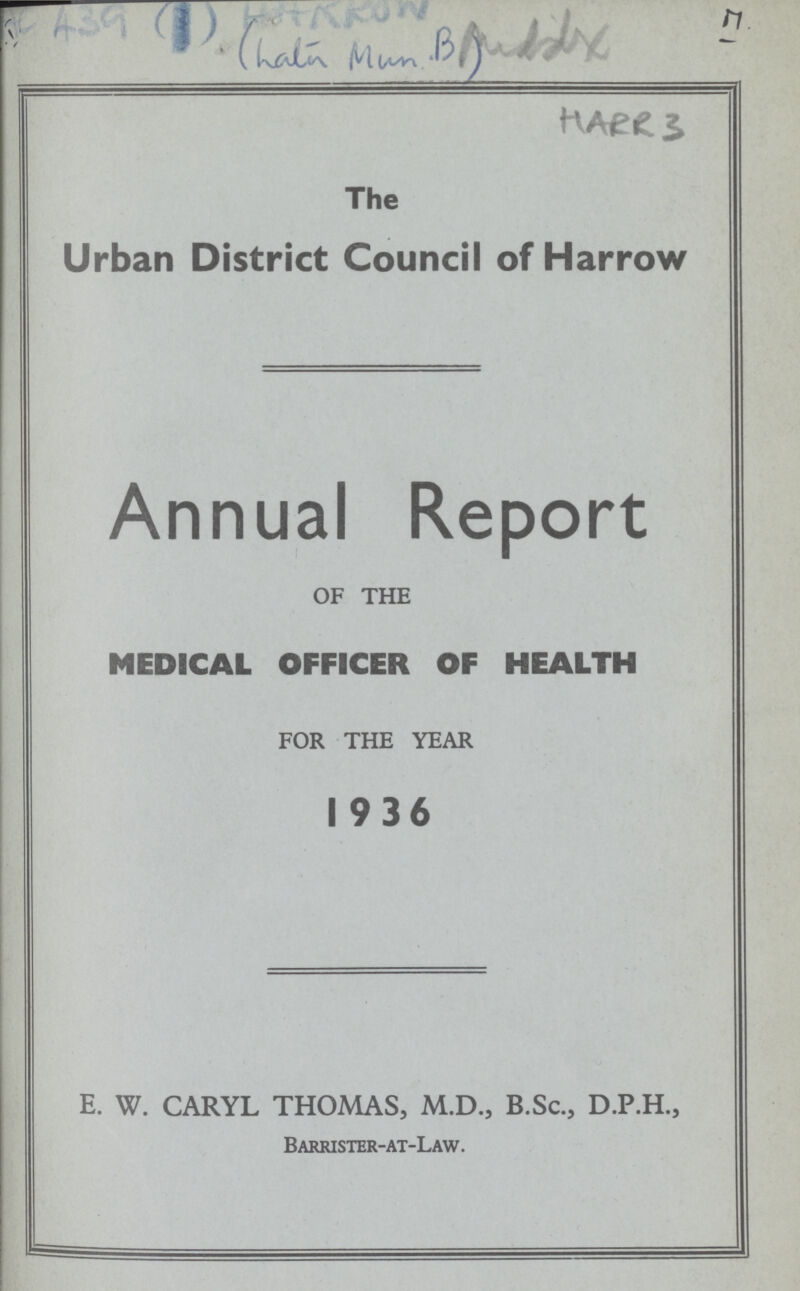 AC A39 (I) HARROW Puddix 17. (Latin Mun B) HARR 3 The Urban District Council of Harrow Annual Report OF THE MEDICAL OFFICER OF HEALTH FOR THE YEAR 1936 E. W. CARYL THOMAS, M.D., B.Sc., D.P.H., Barrister-at-Law.