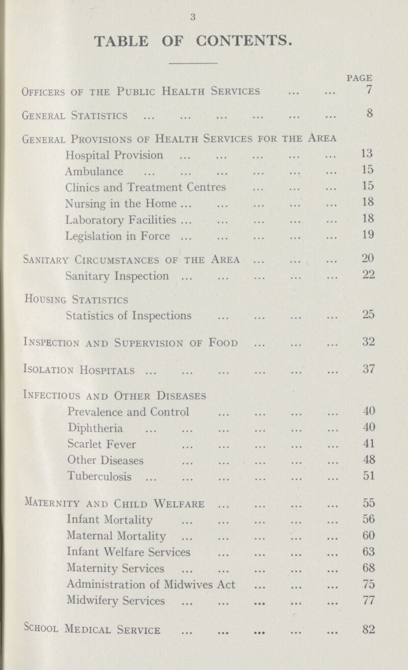 3 TABLE OF CONTENTS. page Officers of the Public Health Services ... 7 General Statistics 8 General Provisions of Health Services for the Area Hospital Provision 13 Ambulance 15 Clinics and Treatment Centres ... 15 Nursing in the Home ... 18 Laboratory Facilities ... 18 Legislation in Force ... 19 Sanitary Circumstances of the Area ... 20 Sanitary Inspection ... 22 Housing Statistics Statistics of Inspections ... 25 Inspection and Supervision of Food ... 32 Isolation Hospitals ... 37 Infectious and Other Diseases Prevalence and Control ... 40 Diphtheria ... 40 Scarlet Fever ... 41 Other Diseases ... 48 Tuberculosis ... 51 Maternity and Child Welfare ... 55 Infant Mortality ... 56 Maternal Mortality ... 60 Infant Welfare Services ... 63 Maternity Services ... 68 Administration of Midwives Act ... 75 Midwifery Services ... 77 School Medical Service ... 82