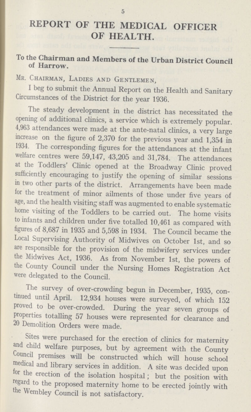 5 REPORT OF THE MEDICAL OFFICER OF HEALTH. To the Chairman and Members of the Urban District Council of Harrow. Mr. Chairman, Ladies and Gentlemen, I beg to submit the Annual Report on the Health and Sanitary Circumstances of the District for the year 1936. The steady development in the district has necessitated the opening of additional clinics, a service which is extremely popular. 4,963 attendances were made at the ante-natal clinics, a very large increase on the figure of 2,370 for the previous year and 1,354 in 1934. The corresponding figures for the attendances at the infant welfare centres were 59,147, 43,205 and 31,784. The attendances at the Toddlers' Clinic opened at the Broadway Clinic proved sufficiently encouraging to justify the opening of similar sessions in two other parts of the district. Arrangements have been made for the treatment of minor ailments of those under five years of age, and the health visiting staff was augmented to enable systematic home visiting of the Toddlers to be carried out. The home visits to infants and children under five totalled 10,461 as compared with figures of 8,687 in 1935 and 5,598 in 1934. The Council became the Local Supervising Authority of Midwives on October 1st, and so are responsible for the provision of the midwifery services under the Midwives Act, 1936. As from November 1st, the powers of the County Council under the Nursing Homes Registration Act were delegated to the Council. The survey of over-crowding begun in December, 1935, con tinued until April. 12,934 houses were surveyed, of which 152 proved to be over-crowded. During the year seven groups of properties totalling 57 houses were represented for clearance and 20 Demolition Orders were made. Sites were purchased for the erection of clinics for maternity and child welfare purposes, but by agreement with the County Council premises will be constructed which will house school medical and library services in addition. A site was decided upon for the erection of the isolation hospital; but the position with regard to the proposed maternity home to be erected jointly with the Wembley Council is not satisfactory.