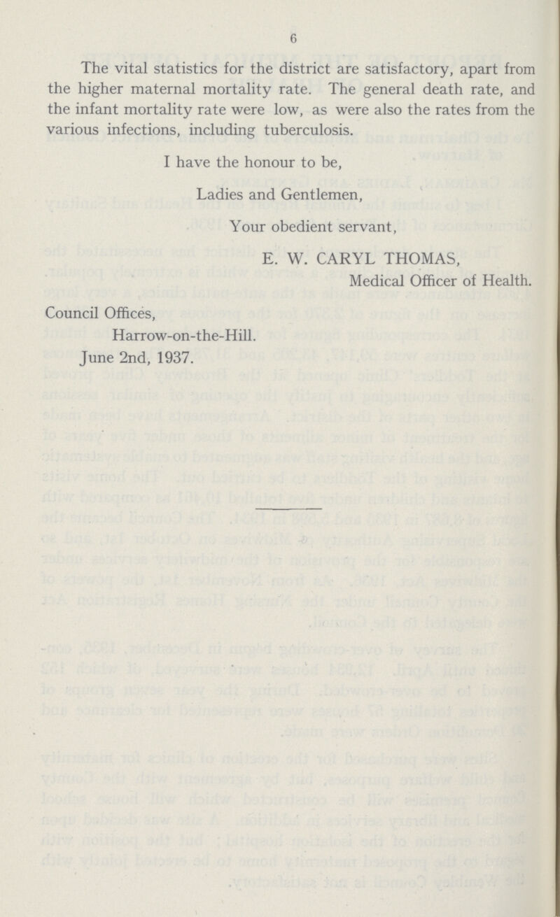 6 The vital statistics for the district are satisfactory, apart from the higher maternal mortality rate. The general death rate, and the infant mortality rate were low, as were also the rates from the various infections, including tuberculosis. I have the honour to be, Ladies and Gentlemen, Your obedient servant, E. W. CARYL THOMAS, Medical Officer of Health. Council Offices, Harrow-on-the-Hill. June 2nd, 1937.