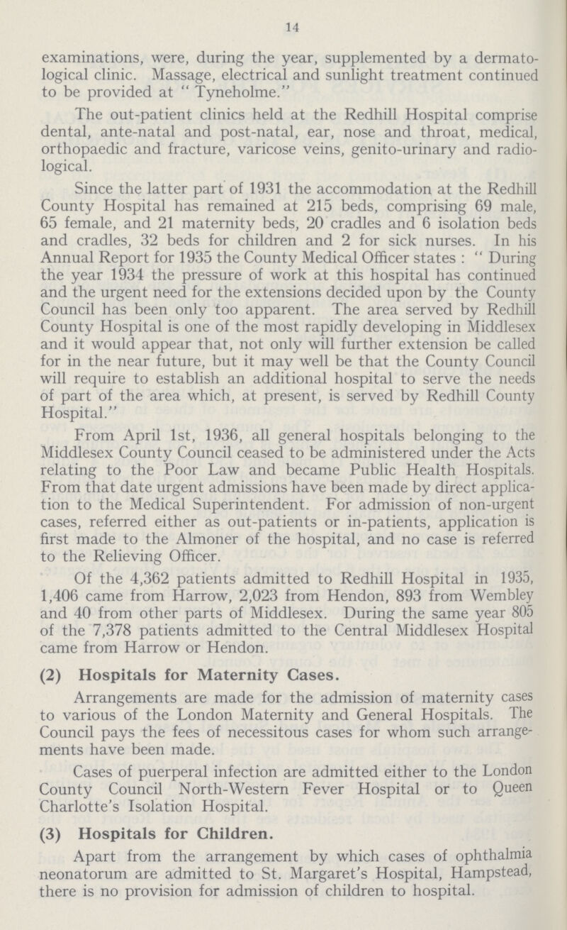 14 examinations, were, during the year, supplemented by a dermato logical clinic. Massage, electrical and sunlight treatment continued to be provided at Tyneholme. The out-patient clinics held at the Redhill Hospital comprise dental, ante-natal and post-natal, ear, nose and throat, medical, orthopaedic and fracture, varicose veins, genito-urinary and radio logical. Since the latter part of 1931 the accommodation at the Redhill County Hospital has remained at 215 beds, comprising 69 male, 65 female, and 21 maternity beds, 20 cradles and 6 isolation beds and cradles, 32 beds for children and 2 for sick nurses. In his Annual Report for 1935 the County Medical Officer states : During the year 1934 the pressure of work at this hospital has continued and the urgent need for the extensions decided upon by the County Council has been only too apparent. The area served by Redhill County Hospital is one of the most rapidly developing in Middlesex and it would appear that, not only will further extension be called for in the near future, but it may well be that the County Council will require to establish an additional hospital to serve the needs of part of the area which, at present, is served by Redhill County Hospital. From April 1st, 1936, all general hospitals belonging to the Middlesex County Council ceased to be administered under the Acts relating to the Poor Law and became Public Health Hospitals. From that date urgent admissions have been made by direct applica tion to the Medical Superintendent. For admission of non-urgent cases, referred either as out-patients or in-patients, application is first made to the Almoner of the hospital, and no case is referred to the Relieving Officer. Of the 4,362 patients admitted to Redhill Hospital in 1935, 1,406 came from Harrow, 2,023 from Hendon, 893 from Wembley and 40 from other parts of Middlesex. During the same year 805 of the 7,378 patients admitted to the Central Middlesex Hospital came from Harrow or Hendon. (2) Hospitals for Maternity Cases. Arrangements are made for the admission of maternity cases to various of the London Maternity and General Hospitals. The Council pays the fees of necessitous cases for whom such arrange ments have been made. Cases of puerperal infection are admitted either to the London County Council North-Western Fever Hospital or to Queen Charlotte's Isolation Hospital. (3) Hospitals for Children. Apart from the arrangement by which cases of ophthalmia neonatorum are admitted to St. Margaret's Hospital, Hampstead, there is no provision for admission of children to hospital.