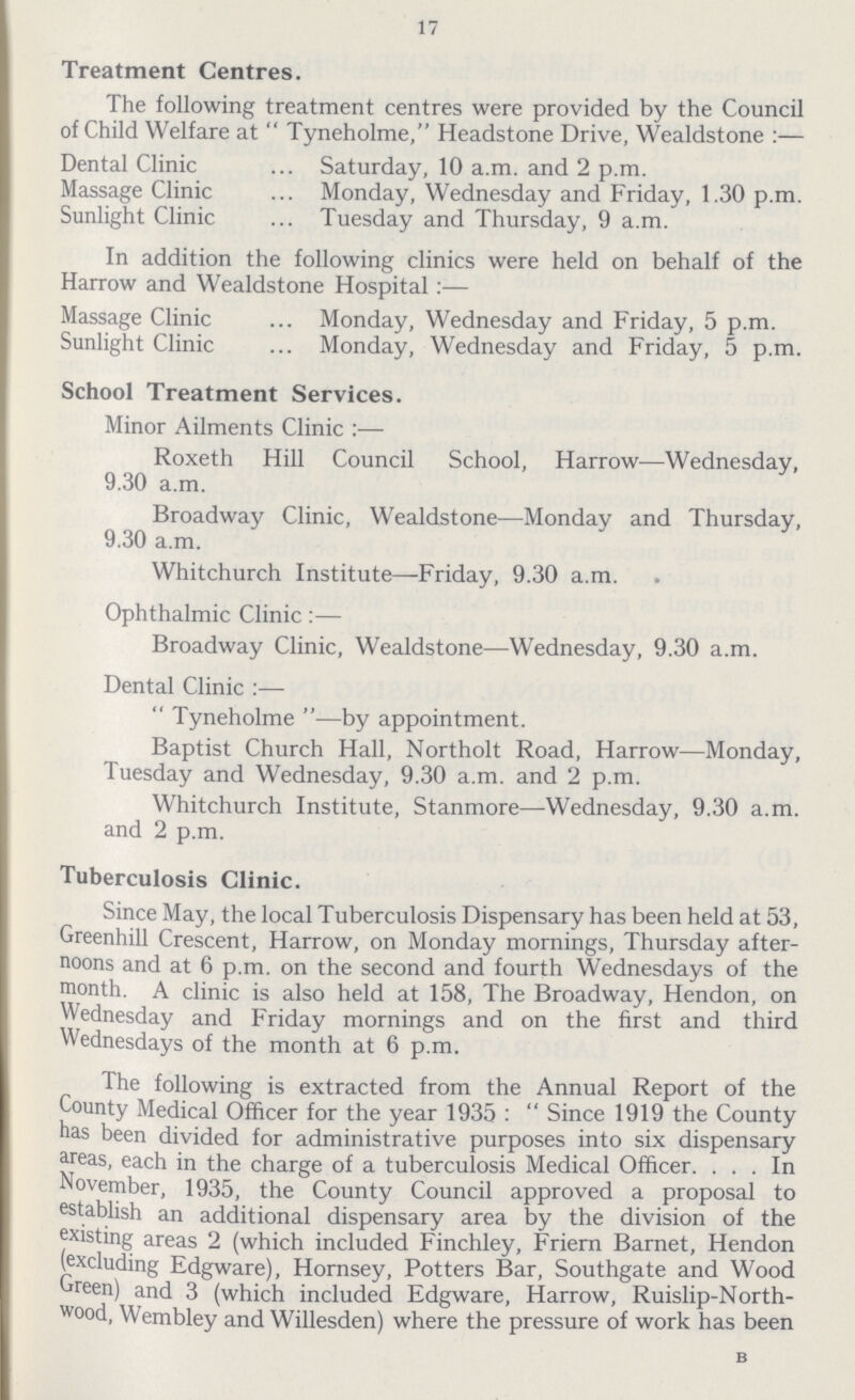 17 Treatment Centres. The following treatment centres were provided by the Council of Child Welfare at Tyneholme, Headstone Drive, Wealdstone :— Dental Clinic ... Saturday, 10 a.m. and 2 p.m. Massage Clinic ... Monday, Wednesday and Friday, 1.30 p.m. Sunlight Clinic ... Tuesday and Thursday, 9 a.m. In addition the following clinics were held on behalf of the Harrow and Wealdstone Hospital:— Massage Clinic ... Monday, Wednesday and Friday, 5 p.m. Sunlight Clinic ... Monday, Wednesday and Friday, 5 p.m. School Treatment Services. Minor Ailments Clinic :— Roxeth Hill Council School, Harrow—Wednesday, 9.30 a.m. Broadway Clinic, Wealdstone—Monday and Thursday, 9.30 a.m. Whitchurch Institute—Friday, 9.30 a.m. Ophthalmic Clinic:— Broadway Clinic, Wealdstone—Wednesday, 9.30 a.m. Dental Clinic :— Tyneholme—by appointment. Baptist Church Hall, Northolt Road, Harrow—Monday, Tuesday and Wednesday, 9.30 a.m. and 2 p.m. Whitchurch Institute, Stanmore—Wednesday, 9.30 a.m. and 2 p.m. Tuberculosis Clinic. Since May, the local Tuberculosis Dispensary has been held at 53, Greenhill Crescent, Harrow, on Monday mornings, Thursday after noons and at 6 p.m. on the second and fourth Wednesdays of the month. A clinic is also held at 158, The Broadway, Hendon, on Wednesday and Friday mornings and on the first and third Wednesdays of the month at 6 p.m. The following is extracted from the Annual Report of the County Medical Officer for the year 1935: Since 1919 the County has been divided for administrative purposes into six dispensary areas, each in the charge of a tuberculosis Medical Officer. ... In November, 1935, the County Council approved a proposal to establish an additional dispensary area by the division of the existing areas 2 (which included Finchley, Friern Barnet, Hendon (excluding Edgware), Hornsey, Potters Bar, Southgate and Wood Green) and 3 (which included Edgware, Harrow, Ruislip-North wood, Wembley and Willesden) where the pressure of work has been B