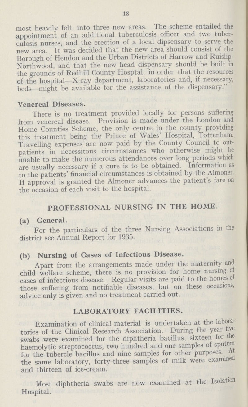 18 most heavily felt, into three new areas. The scheme entailed the appointment of an additional tuberculosis officer and two tuber culosis nurses, and the erection of a local dipsensary to serve the new area. It was decided that the new area should consist of the Borough of Hendon and the Urban Districts of Harrow and Ruislip Northwood, and that the new head dispensary should be built in the grounds of Redhill County Hosptal, in order that the resources of the hospital—X-ray department, laboratories and, if necessary, beds—might be available for the assistance of the dispensary. Venereal Diseases. There is no treatment provided locally for persons suffering from venereal disease. Provision is made under the London and Home Counties Scheme, the only centre in the county providing this treatment being the Prince of Wales' Hospital, Tottenham. Travelling expenses are now paid by the County Council to out patients in necessitous circumstances who otherwise might be unable to make the numerous attendances over long periods which are usually necessary if a cure is to be obtained. Information as to the patients' financial circumstances is obtained by the Almoner. If approval is granted the Almoner advances the patient's fare on the occasion of each visit to the hospital. PROFESSIONAL NURSING IN THE HOME. (a) General. For the particulars of the three Nursing Associations in the district see Annual Report for 1935. (b) Nursing of Cases of Infectious Disease. Apart from the arrangements made under the maternity and child welfare scheme, there is no provision for home nursing of cases of infectious disease. Regular visits are paid to the homes of those suffering from notifiable diseases, but on these occasions, advice only is given and no treatment carried out. LABORATORY FACILITIES. Examination of clinical material is undertaken at the labora tories of the Clinical Research Association. During the year five swabs were examined for the diphtheria bacillus, sixteen for the haemolytic streptococcus, two hundred and one samples of sputum for the tubercle bacillus and nine samples for other purposes. At the same laboratory, forty-three samples of milk were examined and thirteen of ice-cream. Most diphtheria swabs are now examined at the Isolation Hospital.