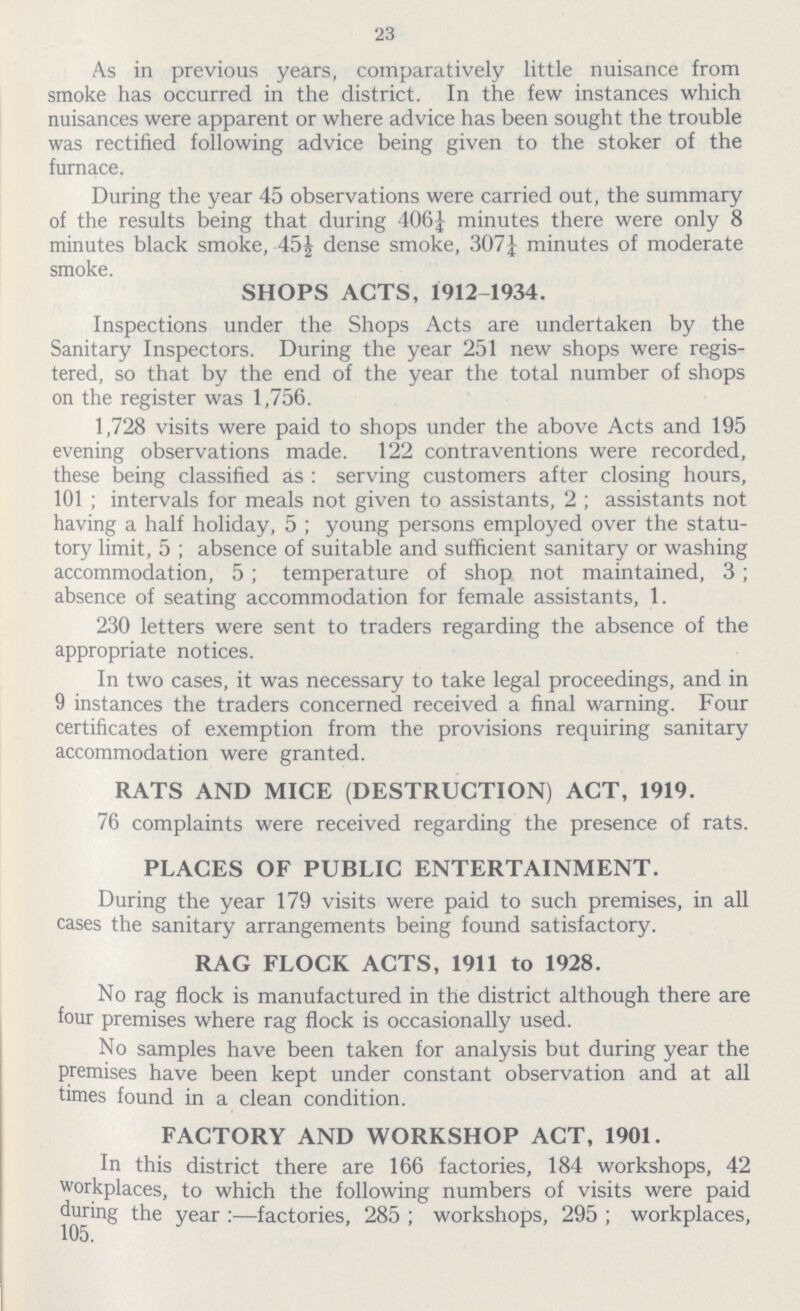 23 As in previous years, comparatively little nuisance from smoke has occurred in the district. In the few instances which nuisances were apparent or where advice has been sought the trouble was rectified following advice being given to the stoker of the furnace. During the year 45 observations were carried out, the summary of the results being that during 106¼ minutes there were only 8 minutes black smoke, 45½ dense smoke, 307¼ minutes of moderate smoke. SHOPS ACTS, 1912 1934. Inspections under the Shops Acts are undertaken by the Sanitary Inspectors. During the year 251 new shops were regis tered, so that by the end of the year the total number of shops on the register was 1,756. 1,728 visits were paid to shops under the above Acts and 195 evening observations made. 122 contraventions were recorded, these being classified as: serving customers after closing hours, 101; intervals for meals not given to assistants, 2; assistants not having a half holiday, 5; young persons employed over the statu tory limit, 5; absence of suitable and sufficient sanitary or washing accommodation, 5; temperature of shop not maintained, 3; absence of seating accommodation for female assistants, 1. 230 letters were sent to traders regarding the absence of the appropriate notices. In two cases, it was necessary to take legal proceedings, and in 9 instances the traders concerned received a final warning. Four certificates of exemption from the provisions requiring sanitary accommodation were granted. RATS AND MICE (DESTRUCTION) ACT, 1919. 76 complaints were received regarding the presence of rats. PLACES OF PUBLIC ENTERTAINMENT. During the year 179 visits were paid to such premises, in all cases the sanitary arrangements being found satisfactory. RAG FLOCK ACTS, 1911 to 1928. No rag flock is manufactured in the district although there are four premises where rag flock is occasionally used. No samples have been taken for analysis but during year the premises have been kept under constant observation and at all times found in a clean condition. FACTORY AND WORKSHOP ACT, 1901. In this district there are 166 factories, 184 workshops, 42 workplaces, to which the following numbers of visits were paid during the year :—factories, 285; workshops, 295; workplaces,