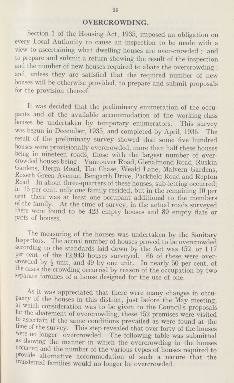 29 OVERCROWDING. Section 1 of the Housing Act, 1935, imposed an obligation on every Local Authority to cause an inspection to be made with a view to ascertaining what dwelling-houses are over-crowded ; and to prepare and submit a return showing the result of the inspection and the number of new houses required to abate the overcrowding ; and, unless they are satisfied that the required number of new houses will be otherwise provided, to prepare and submit proposals for the provision thereof. It was decided that the preliminary enumeration of the occu pants and of the available accommodation of the working-class houses be undertaken by temporary enumerators. This survey was begun in December, 1935, and completed by April, 1936. The result of the preliminary survey showed that some five hundred houses were provisionally overcrowded, more than half these houses being in nineteen roads, those with the largest number of over crowded houses being: Vancouver Road, Glenalmond Road, Ruskin Gardens, Herga Road, The Chase, Weald Lane, Malvern Gardens, Roxeth Green Avenue, Bengarth Drive, Parkfield Road and Repton Road. In about three-quarters of these houses, sub-letting occurred; in 15 per cent. only one family resided, but in the remaining 10 per cent. there was at least one occupant additional to the members of the family. At the time of survey, in the actual roads surveyed there were found to be 423 empty houses and 89 empty flats or parts of houses. The measuring of the houses was undertaken by the Sanitary Inspectors. The actual number of houses proved to be overcrowded according to the standards laid down by the Act was 152, or 1.17 per cent. of the 12,943 houses surveyed. 66 of these were over crowded by ½ unit, and 49 by one unit. In nearly 50 per cent. of the cases the crowding occurred by reason of the occupation by two separate families of a house designed for the use of one. As it was appreciated that there were many changes in occu pancy of the houses in this district, just before the May meeting, at which consideration was to be given to the Council's proposals tor the abatement of overcrowding, these 152 premises were visited to ascertain if the same conditions prevailed as were found at the time of the survey. This step revealed that over forty of the houses were no longer overcrowded, The following table was submitted as showing the manner in which the overcrowding in the houses occurred and the number of the various types of houses required to provide alternative accommodation of such a nature that the transferred families would no longer be overcrowded.