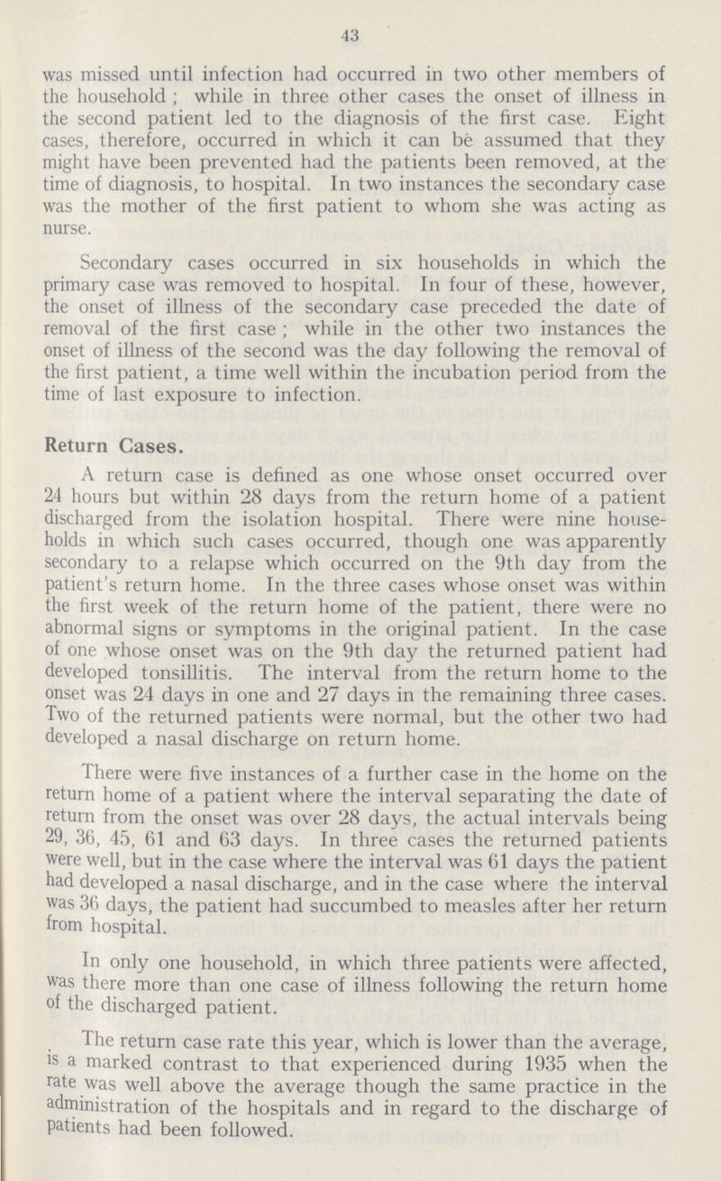 43 was missed until infection had occurred in two other members of the household; while in three other cases the onset of illness in the second patient led to the diagnosis of the first case. Eight cases, therefore, occurred in which it can be assumed that they might have been prevented had the patients been removed, at the time of diagnosis, to hospital. In two instances the secondary case was the mother of the first patient to whom she was acting as nurse. Secondary cases occurred in six households in which the primary case was removed to hospital. In four of these, however, the onset of illness of the secondary case preceded the date of removal of the first case; while in the other two instances the onset of illness of the second was the day following the removal of the first patient, a time well within the incubation period from the time of last exposure to infection. Return Cases. A return case is defined as one whose onset occurred over 24 hours but within 28 days from the return home of a patient discharged from the isolation hospital. There were nine house holds in which such cases occurred, though one was apparently secondary to a relapse which occurred on the 9th day from the patient's return home. In the three cases whose onset was within the first week of the return home of the patient, there were no abnormal signs or symptoms in the original patient. In the case of one whose onset was on the 9th day the returned patient had developed tonsillitis. The interval from the return home to the onset was 24 days in one and 27 days in the remaining three cases. Two of the returned patients were normal, but the other two had developed a nasal discharge on return home. There were five instances of a further case in the home on the return home of a patient where the interval separating the date of return from the onset was over 28 days, the actual intervals being 29, 36 , 45, 61 and 63 days. In three cases the returned patients were well, but in the case where the interval was 61 days the patient had developed a nasal discharge, and in the case where the interval was 36 days, the patient had succumbed to measles after her return from hospital. In only one household, in which three patients were affected, was there more than one case of illness following the return home of the discharged patient. The return case rate this year, which is lower than the average, is a marked contrast to that experienced during 1935 when the rate was well above the average though the same practice in the administration of the hospitals and in regard to the discharge of patients had been followed.