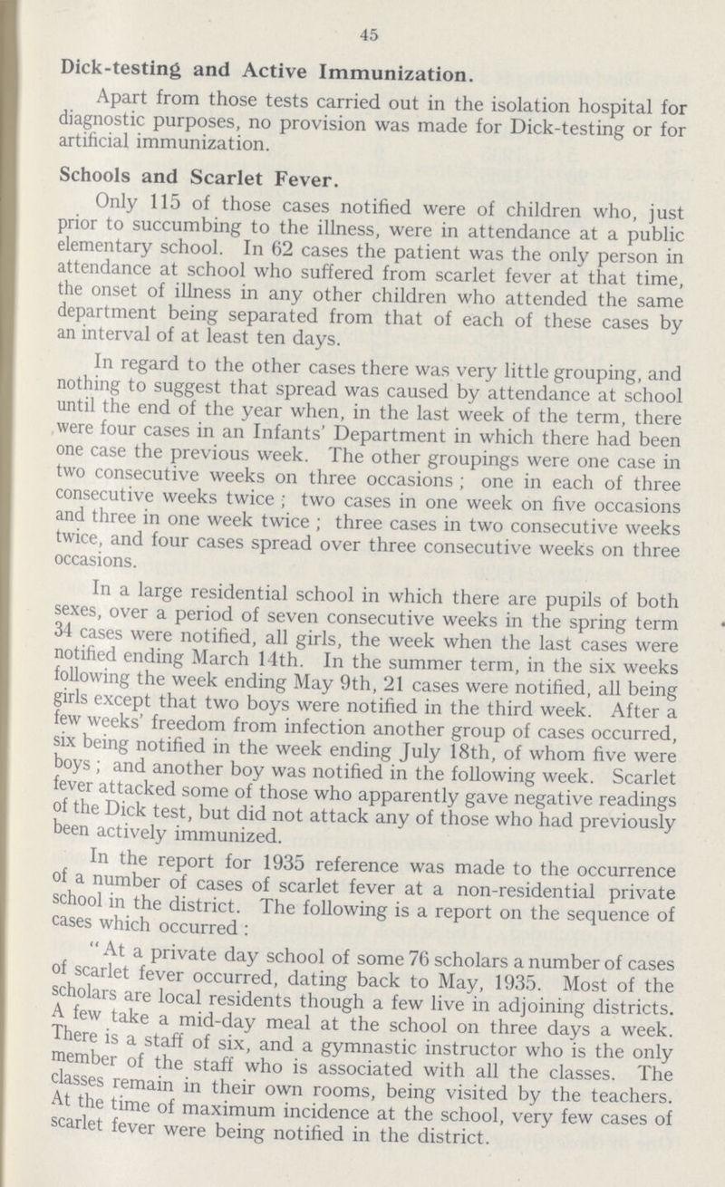 45 Dick-testing and Active Immunization. Apart from those tests carried out in the isolation hospital for diagnostic purposes, no provision was made for Dick-testing or for artificial immunization. Schools and Scarlet Fever. Only 115 of those cases notified were of children who, just prior to succumbing to the illness, were in attendance at a public elementary school. In 62 cases the patient was the only person in attendance at school who suffered from scarlet fever at that time, the onset of illness in any other children who attended the same department being separated from that of each of these cases by an interval of at least ten days. In regard to the other cases there was very little grouping, and nothing to suggest that spread was caused by attendance at school until the end of the year when, in the last week of the term, there were four cases in an Infants' Department in which there had been one case the previous week. The other groupings were one case in two consecutive weeks on three occasions; one in each of three consecutive weeks twice; two cases in one week on five occasions and three in one week twice; three cases in two consecutive weeks twice, and four cases spread over three consecutive weeks on three occasions. In a large residential school in which there are pupils of both sexes, over a period of seven consecutive weeks in the spring term 34 cases were notified, all girls, the week when the last cases were notified ending March 14th. In the summer term, in the six weeks following the week ending May 9th, 21 cases were notified, all being girls except that two boys were notified in the third week. After a few weeks' freedom from infection another group of cases occurred, six being notified in the week ending July 18th, of whom five were boys; and another boy was notified in the following week. Scarlet fever attacked some of those who apparently gave negative readings of the Dick test, but did not attack any of those who had previously been actively immunized. In the report for 1935 reference was made to the occurrence of a number of cases of scarlet fever at a non-residential private school in the district. The following is a report on the sequence of cases which occurred: At a private day school of some 76 scholars a number of cases of scarlet fever occurred, dating back to May, 1935. Most of the scholars are local residents though a few live in adjoining districts. A few take a mid-day meal at the school on three days a week. There is a staff of six, and a gymnastic instructor who is the only member of the staff who is associated with all the classes. The classes remain in their own rooms, being visited by the teachers. At the time of maximum incidence at the school, very few cases of scarlet fever were being notified in the district.