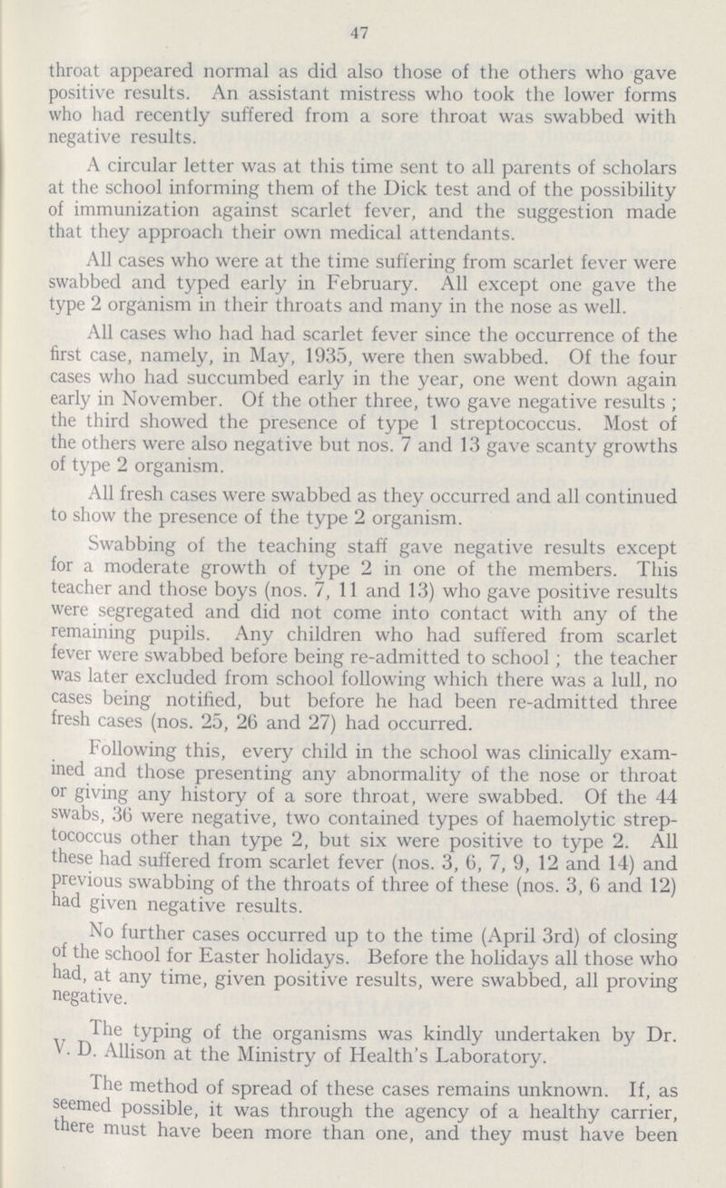 47 throat appeared normal as did also those of the others who gave positive results. An assistant mistress who took the lower forms who had recently suffered from a sore throat was swabbed with negative results. A circular letter was at this time sent to all parents of scholars at the school informing them of the Dick test and of the possibility of immunization against scarlet fever, and the suggestion made that they approach their own medical attendants. All cases who were at the time suffering from scarlet fever were swabbed and typed early in February. All except one gave the type 2 organism in their throats and many in the nose as well. All cases who had had scarlet fever since the occurrence of the first case, namely, in May, 1935, were then swabbed. Of the four cases who had succumbed early in the year, one went down again early in November. Of the other three, two gave negative results; the third showed the presence of type 1 streptococcus. Most of the others were also negative but nos. 7 and 13 gave scanty growths of type 2 organism. All fresh cases were swabbed as they occurred and all continued to show the presence of the type 2 organism. Swabbing of the teaching staff gave negative results except for a moderate growth of type 2 in one of the members. This teacher and those boys (nos. 7, 11 and 13) who gave positive results were segregated and did not come into contact with any of the remaining pupils. Any children who had suffered from scarlet fever were swabbed before being re-admitted to school; the teacher was later excluded from school following which there was a lull, no cases being notified, but before he had been re-admitted three fresh cases (nos. 25, 26 and 27) had occurred. Following this, every child in the school was clinically exam ined and those presenting any abnormality of the nose or throat or giving any history of a sore throat, were swabbed. Of the 44 swabs, 36 were negative, two contained types of haemolytic strep tococcus other than type 2, but six were positive to type 2. All these had suffered from scarlet fever (nos. 3, 6, 7, 9, 12 and 14) and previous swabbing of the throats of three of these (nos. 3, 6 and 12) had given negative results. No further cases occurred up to the time (April 3rd) of closing of the school for Easter holidays. Before the holidays all those who had, at any time, given positive results, were swabbed, all proving negative. The typing of the organisms was kindly undertaken by Dr. V. D. Allison at the Ministry of Health's Laboratory. The method of spread of these cases remains unknown. If, as seemed possible, it was through the agency of a healthy carrier, there must have been more than one, and they must have been