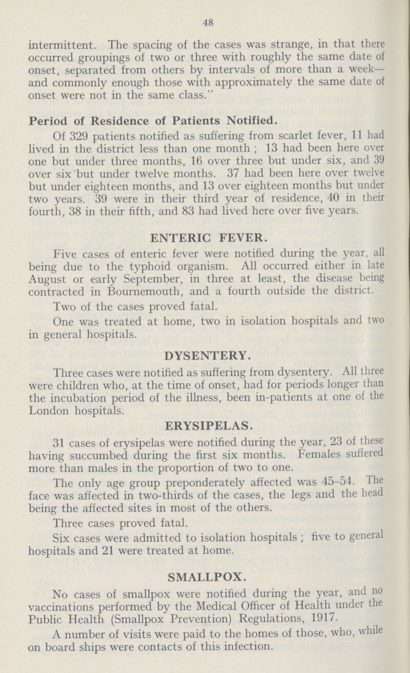 48 intermittent. The spacing of the cases was strange, in that there occurred groupings of two or three with roughly the same date of onset, separated from others by intervals of more than a week— and commonly enough those with approximately the same date of onset were not in the same class. Period of Residence of Patients Notified. Of 329 patients notified as suffering from scarlet fever, 11 had lived in the district less than one month; 13 had been here over one but under three months, 16 over three but under six, and 39 over six but under twelve months. 37 had been here over twelve but under eighteen months, and 13 over eighteen months but under two years. 39 were in their third year of residence, 40 in their fourth, 38 in their fifth, and 83 had lived here over five years. ENTERIC FEVER. Five cases of enteric fever were notified during the year, all being due to the typhoid organism. All occurred either in late August or early September, in three at least, the disease being contracted in Bournemouth, and a fourth outside the district. Two of the cases proved fatal. One was treated at home, two in isolation hospitals and two in general hospitals. DYSENTERY. Three cases were notified as suffering from dysentery. All three were children who, at the time of onset, had for periods longer than the incubation period of the illness, been in-patients at one of the London hospitals. ERYSIPELAS. 31 cases of erysipelas were notified during the year, 23 of these having succumbed during the first six months. Females suffered more than males in the proportion of two to one. The only age group preponderately affected was 45-54. The face was affected in two-thirds of the cases, the legs and the head being the affected sites in most of the others. Three cases proved fatal. Six cases were admitted to isolation hospitals; five to general hospitals and 21 were treated at home. SMALLPOX. No cases of smallpox were notified during the year, and no vaccinations performed by the Medical Officer of Health under the Public Health (Smallpox Prevention) Regulations, 1917. A number of visits were paid to the homes of those, who, while on board ships were contacts of this infection.