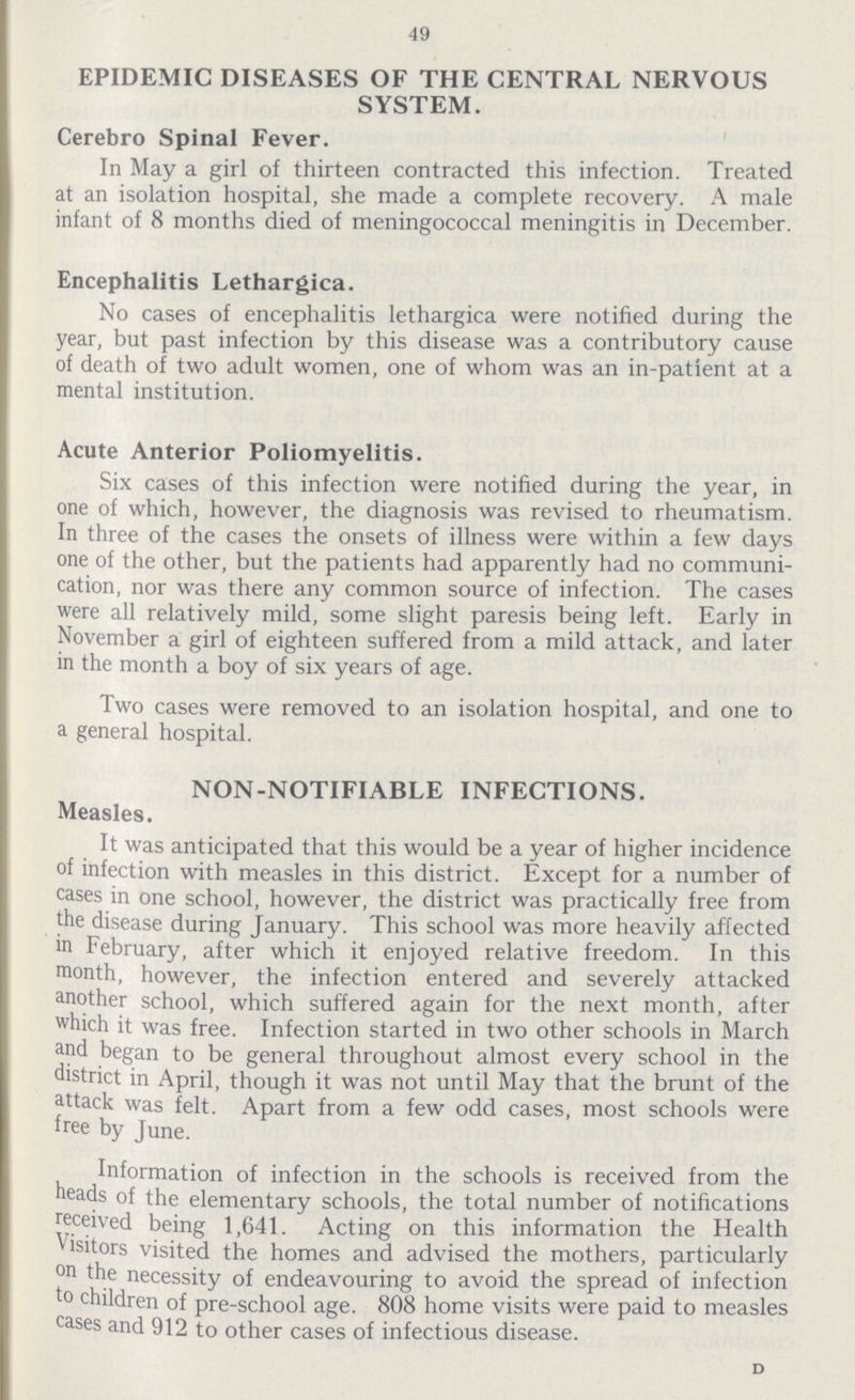 49 EPIDEMIC DISEASES OF THE CENTRAL NERVOUS SYSTEM. Cerebro Spinal Fever. In May a girl of thirteen contracted this infection. Treated at an isolation hospital, she made a complete recovery. A male infant of 8 months died of meningococcal meningitis in December. Encephalitis Lethargica. No cases of encephalitis lethargica were notified during the year, but past infection by this disease was a contributory cause of death of two adult women, one of whom was an in-patient at a mental institution. Acute Anterior Poliomyelitis. Six cases of this infection were notified during the year, in one of which, however, the diagnosis was revised to rheumatism. In three of the cases the onsets of illness were within a few days one of the other, but the patients had apparently had no communi cation, nor was there any common source of infection. The cases were all relatively mild, some slight paresis being left. Early in November a girl of eighteen suffered from a mild attack, and later in the month a boy of six years of age. Two cases were removed to an isolation hospital, and one to a general hospital. NON-NOTIFIABLE INFECTIONS. Measles. It was anticipated that this would be a year of higher incidence of infection with measles in this district. Except for a number of cases in one school, however, the district was practically free from the disease during January. This school was more heavily affected in February, after which it enjoyed relative freedom. In this month, however, the infection entered and severely attacked another school, which suffered again for the next month, after which it was free. Infection started in two other schools in March and began to be general throughout almost every school in the district in April, though it was not until May that the brunt of the attack was felt. Apart from a few odd cases, most schools were free by June. Information of infection in the schools is received from the heads of the elementary schools, the total number of notifications received being 1,641. Acting on this information the Health Visitors visited the homes and advised the mothers, particularly on the necessity of endeavouring to avoid the spread of infection to children of pre-school age. 808 home visits were paid to measles cases and 912 to other cases of infectious disease. d