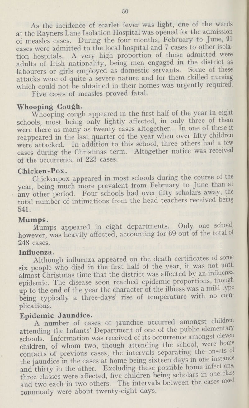 50 As the incidence of scarlet fever was light, one of the wards at the Rayners Lane Isolation Hospital was opened for the admission of measles cases. During the four months, February to June, 91 cases were admitted to the local hospital and 7 cases to other isola tion hospitals. A very high proportion of those admitted were adults of Irish nationality, being men engaged in the district as labourers or girls employed as domestic servants. Some of these attacks were of quite a severe nature and for them skilled nursing which could not be obtained in their homes was urgently required. Five cases of measles proved fatal. Whooping Cough. Whooping cough appeared in the first half of the year in eight schools, most being only lightly affected, in only three of them were there as many as twenty cases altogether. In one of these it reappeared in the last quarter of the year when over fifty children were attacked. In addition to this school, three others had a few cases during the Christmas term. Altogether notice was received of the occurrence of 223 cases. Chicken-Pox. Chickenpox appeared in most schools during the course of the year, being much more prevalent from February to June than at any other period. Four schools had over fifty scholars away, the total number of intimations from the head teachers received being 541. Mumps. Mumps appeared in eight departments. Only one school, however, was heavily affected, accounting for 69 out of the total of 248 cases. Influenza. Although influenza appeared on the death certificates of some six people who died in the first half of the year, it was not until almost Christmas time that the district was affected by an influenza epidemic. The disease soon reached epidemic proportions, though up to the end of the year the character of the illness was a mild type being typically a three-days' rise of temperature with no com plications. Epidemic Jaundice. A number of cases of jaundice occurred amongst children attending the Infants' Department of one of the public elementary schools. Information was received of its occurrence amongst eleven children, of whom two, though attending the school, were home contacts of previous cases, the intervals separating the onsets of the jaundice in the cases at home being sixteen days in one instance and thirty in the other. Excluding these possible home infections, three classes were affected, five children being scholars in one class and two each in two others. The intervals between the cases most commonly were about twenty-eight days.
