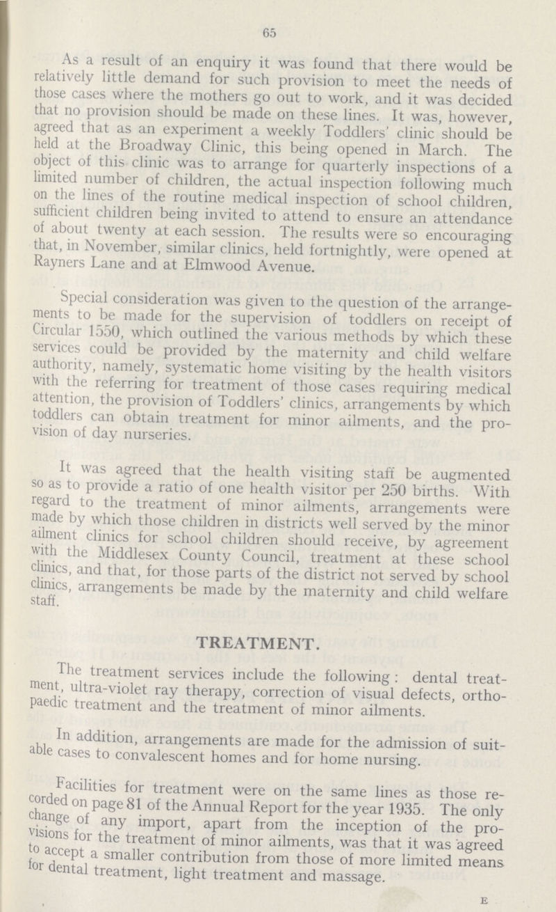65 As a result of an enquiry it was found that there would be relatively little demand for such provision to meet the needs of those cases where the mothers go out to work, and it was decided that no provision should be made on these lines. It was, however, agreed that as an experiment a weekly Toddlers' clinic should be held at the Broadway Clinic, this being opened in March. The object of this clinic was to arrange for quarterly inspections of a limited number of children, the actual inspection following much on the lines of the routine medical inspection of school children, sufficient children being invited to attend to ensure an attendance of about twenty at each session. The results were so encouraging that, in November, similar clinics, held fortnightly, were opened at Rayners Lane and at Elmwood Avenue. Special consideration was given to the question of the arrange ments to be made for the supervision of toddlers on receipt of Circular 1550, which outlined the various methods by which these services could be provided by the maternity and child welfare authority, namely, systematic home visiting by the health visitors with the referring for treatment of those cases requiring medical attention, the provision of Toddlers' clinics, arrangements by which toddlers can obtain treatment for minor ailments, and the pro vision of day nurseries. It was agreed that the health visiting staff be augmented so as to provide a ratio of one health visitor per 250 births. With regard to the treatment of minor ailments, arrangements were made by which those children in districts well served by the minor ailment clinics for school children should receive, by agreement with the Middlesex County Council, treatment at these school clinics, and that, for those parts of the district not served by school clinics, arrangements be made by the maternity and child welfare staff. TREATMENT. The treatment services include the following : dental treat ment, ultra-violet ray therapy, correction of visual defects, ortho paedic treatment and the treatment of minor ailments. In addition, arrangements are made for the admission of suit able cases to convalescent homes and for home nursing. Facilities for treatment were on the same lines as those re corded on page 81 of the Annual Report for the year 1935. The only change of any import, apart from the inception of the pro visions for the treatment of minor ailments, was that it was agreed to accept a smaller contribution from those of more limited means for dental treatment, light treatment and massage. e
