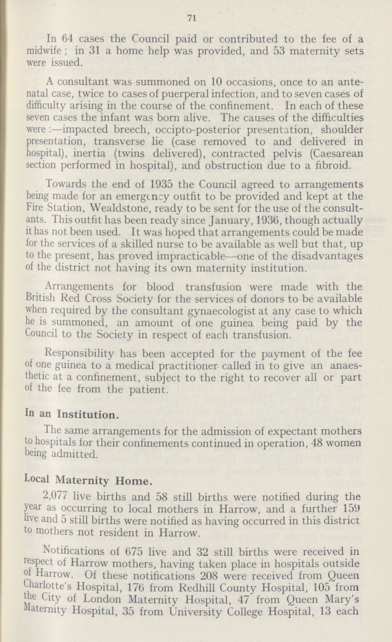 71 In 64 cases the Council paid or contributed to the fee of a midwife; in 31 a home help was provided, and 53 maternity sets were issued. A consultant was summoned on 10 occasions, once to an ante natal case, twice to cases of puerperal infection, and to seven cases of difficulty arising in the course of the confinement. In each of these seven cases the infant was born alive. The causes of the difficulties were:—impacted breech, occipto-posterior presentation, shoulder presentation, transverse lie (case removed to and delivered in hospital), inertia (twins delivered), contracted pelvis (Caesarean section performed in hospital), and obstruction due to a fibroid. Towards the end of 1935 the Council agreed to arrangements being made for an emergency outfit to be provided and kept at the Fire Station, Wealdstone, ready to be sent for the use of the consult ants. This outfit has been ready since January, 1936, though actually it has not been used. It was hoped that arrangements could be made for the services of a skilled nurse to be available as well but that, up to the present, has proved impracticable—one of the disadvantages of the district not having its own maternity institution. Arrangements for blood transfusion were made with the British Red Cross Society for the services of donors to be available when required by the consultant gynaecologist at any case to which he is summoned, an amount of one guinea being paid by the Council to the Society in respect of each transfusion. Responsibility has been accepted for the payment of the fee of one guinea to a medical practitioner called in to give an anaes thetic at a confinement, subject to the right to recover all or part of the fee from the patient. In an Institution. The same arrangements for the admission of expectant mothers to hospitals for their confinements continued in operation, 48 women being admitted. Local Maternity Home. 2,077 live births and 58 still births were notified during the year as occurring to local mothers in Harrow, and a further 159 live and 5 still births were notified as having occurred in this district to mothers not resident in Harrow. Notifications of 675 live and 32 still births were received in respect of Harrow mothers, having taken place in hospitals outside of Harrow. Of these notifications 208 were received from Queen Charlotte's Hospital, 176 from Redhill County Hospital, 105 from the City of London Maternity Hospital, 47 from Queen Mary's Maternity Hospital, 35 from University College Hospital, 13 each