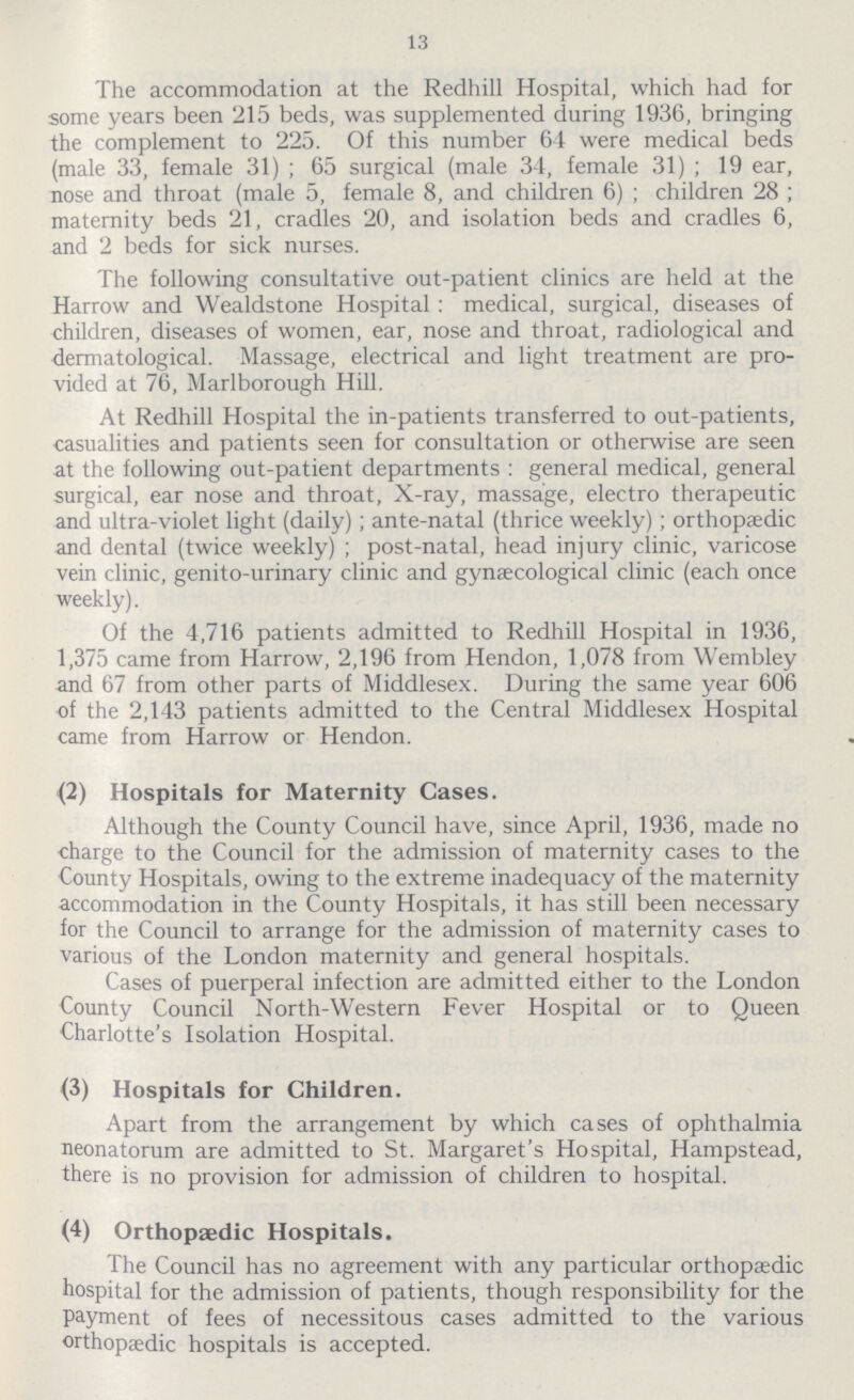 13 The accommodation at the Redhill Hospital, which had for some years been 215 beds, was supplemented during 1936, bringing the complement to 225. Of this number 64 were medical beds (male 33, female 31) ; 65 surgical (male 34, female 31); 19 ear, nose and throat (male 5, female 8, and children 6) ; children 28 ; maternity beds 21, cradles 20, and isolation beds and cradles 6, and 2 beds for sick nurses. The following consultative out-patient clinics are held at the Harrow and Wealdstone Hospital: medical, surgical, diseases of children, diseases of women, ear, nose and throat, radiological and dermatological. Massage, electrical and light treatment are pro vided at 76, Marlborough Hill. At Redhill Hospital the in-patients transferred to out-patients, casualties and patients seen for consultation or otherwise are seen at the following out-patient departments : general medical, general surgical, ear nose and throat, X-ray, massage, electro therapeutic and ultra-violet light (daily); ante-natal (thrice weekly); orthopaedic and dental (twice weekly); post-natal, head injury clinic, varicose vein clinic, genito-urinary clinic and gynaecological clinic (each once weekly). Of the 4,716 patients admitted to Redhill Hospital in 1936, 1,375 came from Harrow, 2,196 from Hendon, 1,078 from Wembley and 67 from other parts of Middlesex. During the same year 606 of the 2,143 patients admitted to the Central Middlesex Hospital came from Harrow or Hendon. (2) Hospitals for Maternity Cases. Although the County Council have, since April, 1936, made no charge to the Council for the admission of maternity cases to the County Hospitals, owing to the extreme inadequacy of the maternity accommodation in the County Hospitals, it has still been necessary for the Council to arrange for the admission of maternity cases to various of the London maternity and general hospitals. Cases of puerperal infection are admitted either to the London County Council North-Western Fever Hospital or to Queen Charlotte's Isolation Hospital. (3) Hospitals for Children. Apart from the arrangement by which cases of ophthalmia neonatorum are admitted to St. Margaret's Hospital, Hampstead, there is no provision for admission of children to hospital. (4) Orthopaedic Hospitals. The Council has no agreement with any particular orthopaedic hospital for the admission of patients, though responsibility for the payment of fees of necessitous cases admitted to the various orthopaedic hospitals is accepted.