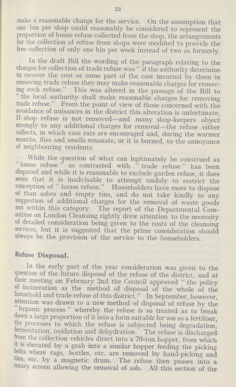 23 make a reasonable charge for the service. On the assumption that one bin per shop could reasonably be considered to represent the proportion of house refuse collected from the shop, the arrangements for the collection of refuse from shops were modified to provide the free collection of only one bin per week instead of two as formerly. In the draft Bill the wording of the paragraph relating to the charges for collection of trade refuse was  if the authority determine to recover the cost or some part of the cost incurred by them in removing trade refuse they may make reasonable charges for remov ing such refuse. This was altered in the passage of the Bill to  the local authority shall make reasonable charges for removing trade refuse. From the point of view of those concerned with the avoidance of nuisances in the district this alteration is unfortunate. If shop refuse is not removed—and many shop-keepers object strongly to any additional charges for removal—the refuse either collects, in which case rats are encouraged and, during the warmer months, flies and smells emanate, or it is burned, to the annoyance of neighbouring residents. While the question of what can legitimately be construed as  house refuse  as contrasted with trade refuse has been disputed and while it is reasonable to exclude garden refuse, it does seem that it is inadvisable to attempt unduly to restrict the conception of  house refuse. Householders have more to dispose of than ashes and empty tins, and do not take kindly to any suggestion of additional charges for the removal of waste goods not within this category. The report of the Departmental Com mittee on London Cleansing rightly drew attention to the necessity of detailed consideration being given to the costs of the cleansing services, but it is suggested that the prime consideration should always be the provision of the service to the householders. Refuse Disposal. In the early part of the year consideration was given to the question of the future disposal of the refuse of the district, and at their meeting on February 2nd the Council approved  the policy of incineration as the method of disposal of the whole of the household and trade refuse of this district. In September, however, attention was drawn to a new method of disposal of refuse by the  hyganic process  whereby the refuse is so treated as to break down a large proportion of it into a form suitable for use as a fertiliser, the processes to which the refuse is subjected being degradation, fermentation, oxidation and dehydration. The refuse is discharged from the collection vehicles direct into a 70-ton hopper, from which it is elevated by a grab into a similar hopper feeding the picking belts where rags, bottles, etc. are removed by hand-picking and tins, etc. by a magnetic drum. The refuse then passes into a rotary screen allowing the removal of ash. All this section of the