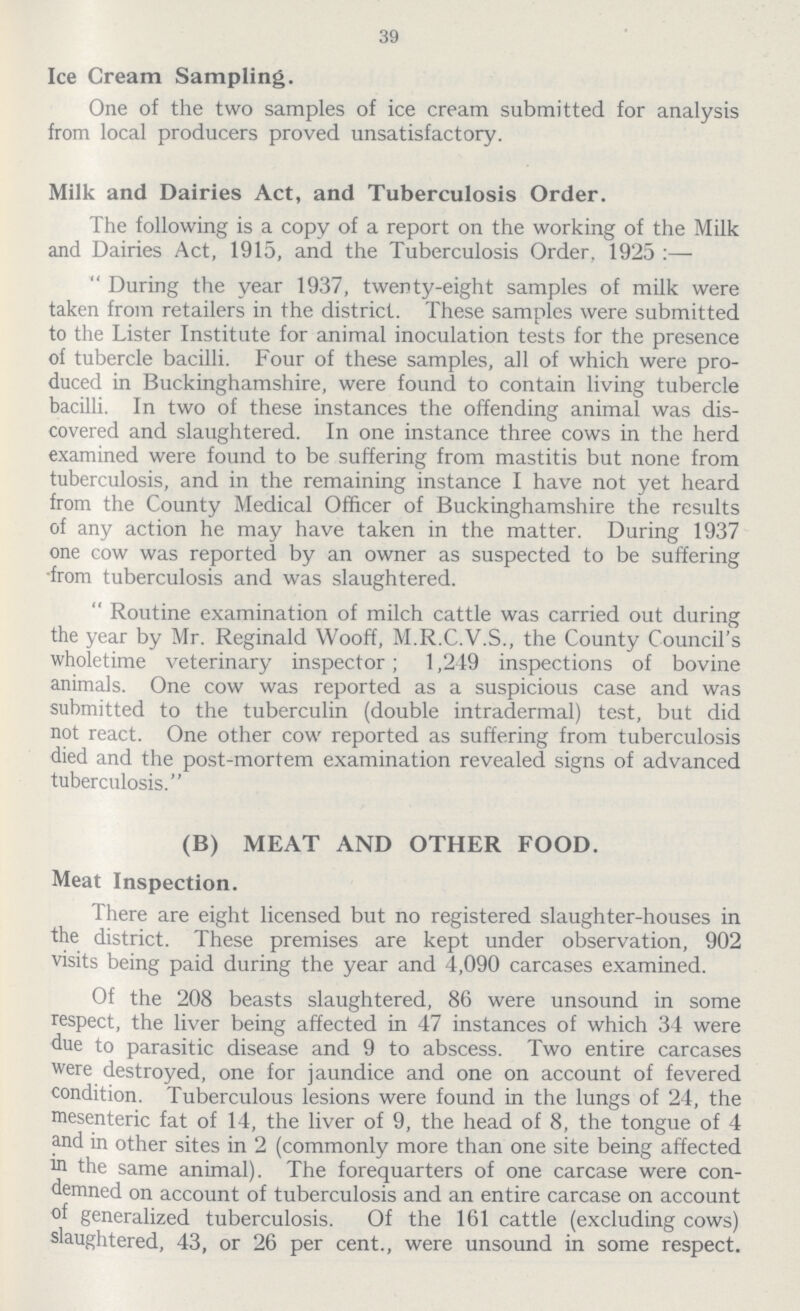 39 Ice Cream Sampling. One of the two samples of ice cream submitted for analysis from local producers proved unsatisfactory. Milk and Dairies Act, and Tuberculosis Order. The following is a copy of a report on the working of the Milk and Dairies Act, 1915, and the Tuberculosis Order. 1925:— During the year 1937, twenty-eight samples of milk were taken from retailers in the district. These samples were submitted to the Lister Institute for animal inoculation tests for the presence of tubercle bacilli. Four of these samples, all of which were pro duced in Buckinghamshire, were found to contain living tubercle bacilli. In two of these instances the offending animal was dis covered and slaughtered. In one instance three cows in the herd examined were found to be suffering from mastitis but none from tuberculosis, and in the remaining instance I have not yet heard from the County Medical Officer of Buckinghamshire the results of any action he may have taken in the matter. During 1937 one cow was reported by an owner as suspected to be suffering from tuberculosis and was slaughtered. Routine examination of milch cattle was carried out during the year by Mr. Reginald Wooff, M.R.C.V.S., the County Council's wholetime veterinary inspector; 1,219 inspections of bovine animals. One cow was reported as a suspicious case and was submitted to the tuberculin (double intradermal) test, but did not react. One other cow reported as suffering from tuberculosis died and the post-mortem examination revealed signs of advanced tuberculosis. (B) MEAT AND OTHER FOOD. Meat Inspection. There are eight licensed but no registered slaughter-houses in the district. These premises are kept under observation, 902 visits being paid during the year and 4,090 carcases examined. Of the 208 beasts slaughtered, 86 were unsound in some respect, the liver being affected in 47 instances of which 34 were due to parasitic disease and 9 to abscess. Two entire carcases were destroyed, one for jaundice and one on account of fevered condition. Tuberculous lesions were found in the lungs of 24, the mesenteric fat of 14, the liver of 9, the head of 8, the tongue of 4 and in other sites in 2 (commonly more than one site being affected in the same animal). The forequarters of one carcase were con demned on account of tuberculosis and an entire carcase on account of generalized tuberculosis. Of the 161 cattle (excluding cows) slaughtered, 43, or 26 per cent., were unsound in some respect.