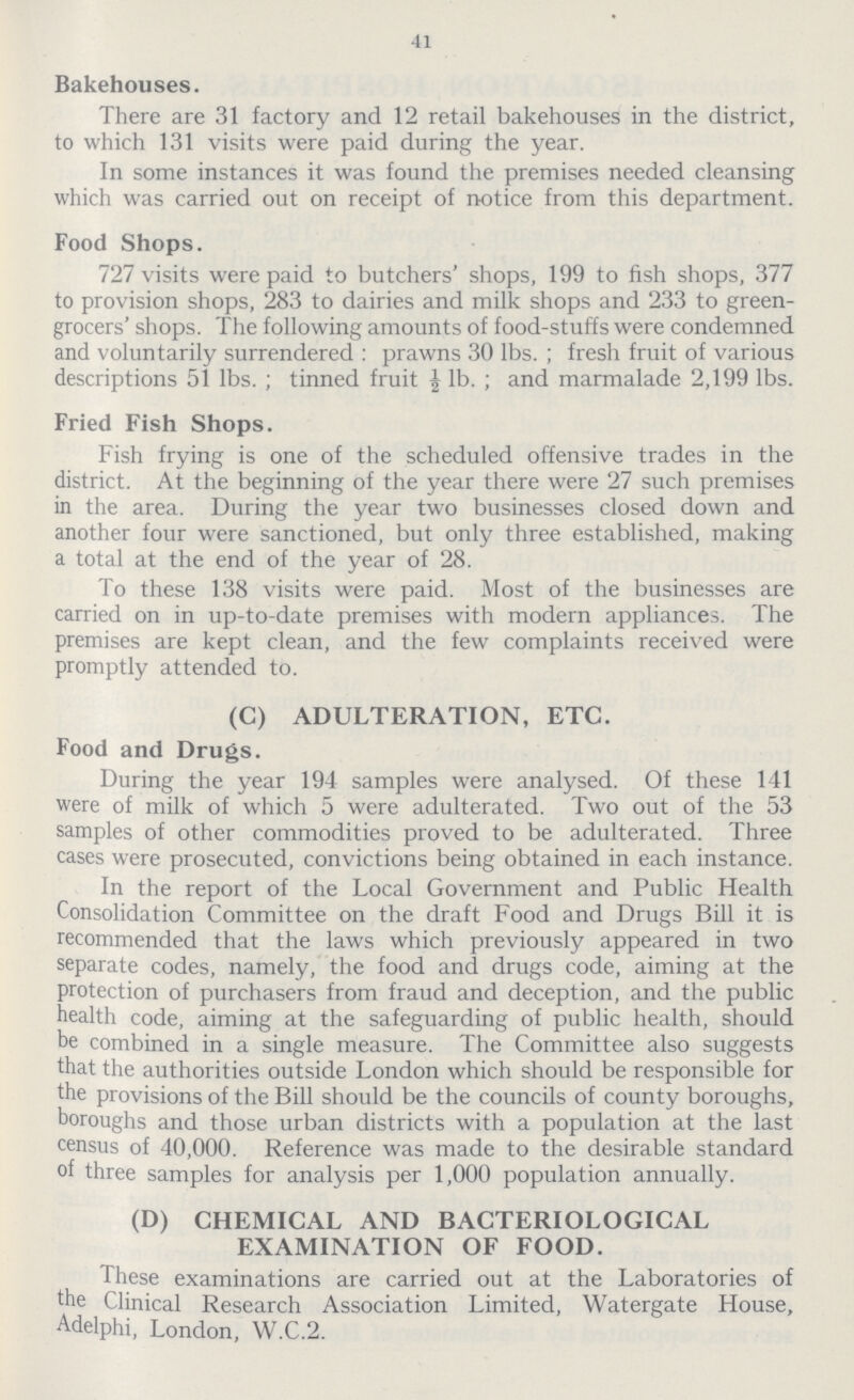 41 Bakehouses. There are 31 factory and 12 retail bakehouses in the district, to which 131 visits were paid during the year. In some instances it was found the premises needed cleansing which was carried out on receipt of notice from this department. Food Shops. 727 visits were paid to butchers' shops, 199 to fish shops, 377 to provision shops, 283 to dairies and milk shops and 233 to green grocers' shops. The following amounts of food-stuffs were condemned and voluntarily surrendered : prawns 30 lbs.; fresh fruit of various descriptions 51 lbs.; tinned fruit ½ lb.; and marmalade 2,199 lbs. Fried Fish Shops. Fish frying is one of the scheduled offensive trades in the district. At the beginning of the year there were 27 such premises in the area. During the year two businesses closed down and another four were sanctioned, but only three established, making a total at the end of the year of 28. To these 138 visits were paid. Most of the businesses are carried on in up-to-date premises with modern appliances. The premises are kept clean, and the few complaints received were promptly attended to. (C) ADULTERATION, ETC. Food and Drugs. During the year 194 samples were analysed. Of these 141 were of milk of which 5 were adulterated. Two out of the 53 samples of other commodities proved to be adulterated. Three cases were prosecuted, convictions being obtained in each instance. In the report of the Local Government and Public Health Consolidation Committee on the draft Food and Drugs Bill it is recommended that the laws which previously appeared in two separate codes, namely, the food and drugs code, aiming at the protection of purchasers from fraud and deception, and the public health code, aiming at the safeguarding of public health, should be combined in a single measure. The Committee also suggests that the authorities outside London which should be responsible for the provisions of the Bill should be the councils of county boroughs, boroughs and those urban districts with a population at the last census of 40,000. Reference was made to the desirable standard of three samples for analysis per 1,000 population annually. (D) CHEMICAL AND BACTERIOLOGICAL EXAMINATION OF FOOD. These examinations are carried out at the Laboratories of the Clinical Research Association Limited, Watergate House, Adelphi, London, W.C.2.