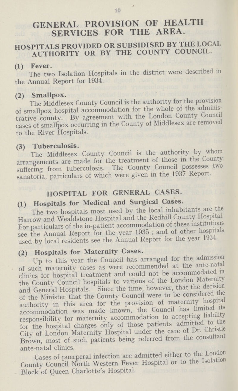 10 GENERAL PROVISION OF HEALTH SERVICES FOR THE AREA. HOSPITALS PROVIDED OR SUBSIDISED BY THE LOCAL AUTHORITY OR BY THE COUNTY COUNCIL. (1) Fever. The two Isolation Hospitals in the district were described in the Annual Report for 1934. (2) Smallpox. The Middlesex County Council is the authority for the provision of smallpox hospital accommodation for the whole of the adminis trative county. By agreement with the London County Council cases of smallpox occurring in the County of Middlesex are removed to the River Hospitals. (3) Tuberculosis. The Middlesex County Council is the authority by whom arrangements are made for the treatment of those in the County suffering from tuberculosis. The County Council possesses two sanatoria, particulars of which were given in the 1937 Report. HOSPITAL FOR GENERAL CASES. (1) Hospitals for Medical and Surgical Cases. The two hospitals most used by the local inhabitants are the Harrow and Wealdstone Hospital and the Redhill County Hospital. For particulars of the in-patient accommodation of these institutions see the Annual Report for the year 1935; and of other hospitals used by local residents see the Annual Report for the year 1934. (2) Hospitals for Maternity Cases. Up to this year the Council has arranged for the admission of such maternity cases as were recommended at the ante-natal clinics for hospital treatment and could not be accommodated in the County Council hospitals to various of the London Maternity and General Hospitals. Since the time, however, that the decision of the Minister that the County Council were to be considered the authority in this area for the provision of maternity hospital accommodation was made known, the Council has limited its responsibility for maternity accommodation to accepting liability for the hospital charges only of those patients admitted to the City of London Maternity Hospital under the care of Dr. Christie Brown, most of such patients being referred from the consultant ante-natal clinics. Cases of puerperal infection are admitted either to the London County Council North Western Fever Hospital or to the Isolation Block of Queen Charlotte's Hospital.