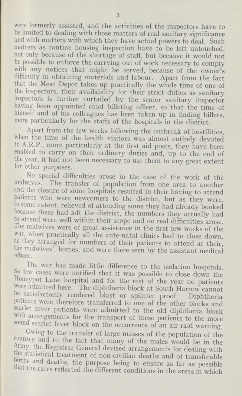 3 were formerly assisted, and the activities of the inspectors have to be limited to dealing with those matters of real sanitary significance and with matters with which they have actual powers to deal. Such matters as routine housing inspection have to be left untouched, not only because of the shortage of staff, but because it would not be possible to enforce the carrying out of work necessary to comply with any notices that might be served, because of the owner's difficulty in obtaining materials and labour. Apart from the fact that the Meat Depot takes up practically the whole time of one of the inspectors, their availability for their strict duties as sanitary inspectors is further curtailed by the senior sanitary inspector having been appointed chief billeting officer, so that the time of himself and of his colleagues has been taken up in finding billets, more particularly for the staffs of the hospitals in the district. Apart from the few weeks following the outbreak of hostilities, when the time of the health visitors was almost entirely devoted to A.R.P., more particularly at the first aid posts, they have been enabled to carry on their ordinary duties and, up to the end of the year, it had not been necessary to use them to any great extent for other purposes. No special difficulties arose in the case of the work of the midwives. The transfer of population from one area to another and the closure of some hospitals resulted in their having to attend patients who were newcomers to the district, but as they were, to some extent, relieved of attending some they had already booked because these had left the district, the numbers they actually had to attend were well within their scope and no real difficulties arose. The midwives were of great assistance in the first few weeks of the war, when practically all the ante-natal clinics had to close down, as they arranged for numbers of their patients to attend at their, the midwives', homes, and were there seen by the assistant medical officer. The war has made little difference to the isolation hospitals. So few cases were notified that it was possible to close down the Honeypot Lane hospital and for the rest of the year no patients were admitted here. The diphtheria block at South Harrow cannot be satisfactorily rendered blast or splinter proof. Diphtheria patients were therefore transferred to one of the other blocks and scarlet fever patients were admitted to the old diphtheria block with arrangements for the transport of these patients to the more sound scarlet fever block on the occurrence of an air raid warning. Owing to the transfer of large masses of the population of the country and to the fact that many of the males would be in the Army, the Registrar General devised arrangements for dealing with the statistical treatment of non-civilian deaths and of transferable births and deaths, the purpose being to ensure as far as possible that the rates reflected the different conditions in the areas in which