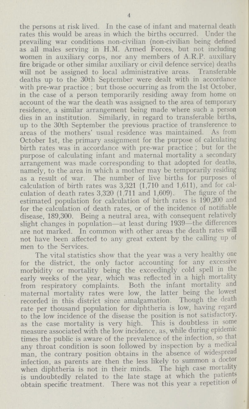 4 the persons at risk lived. In the case of infant and maternal death rates this would be areas in which the births occurred. Under the prevailing war conditions non-civilian (non-civilian being defined as all males serving in H.M. Armed Forces, but not including women in auxiliary corps, nor any members of A.R.P. auxiliary fire brigade or other similar auxiliary or civil defence service) deaths will not be assigned to local administrative areas. Transferable deaths up to the 30th September were dealt with in accordance with pre-war practice; but those occurring as from the 1st October, in the case of a person temporarily residing away from home on account of the war the death was assigned to the area of temporary residence, a similar arrangement being made where such a person dies in an institution. Similarly, in regard to transferable births, up to the 30th September the previous practice of transference to areas of the mothers' usual residence was maintained. As from October 1st, the primary assignment for the purpose of calculating birth rates was in accordance with pre-war practice; but for the purpose of calculating infant and maternal mortality a secondary arrangement was made corresponding to that adopted for deaths, namely, to the area in which a mother may be temporarily residing as a result of war. The number of live births for purposes of calculation of birth rates was 3,321 (1,710 and 1,611), and for cal culation of death rates 3,320 (1,711 and 1,609). The figure of the estimated population for calculation of birth rates is 190,200 and for the calculation of death rates, or of the incidence of notifiable disease, 189,300. Being a neutral area, with consequent relatively slight changes in population—at least during 1939—the differences are not marked. In common with other areas the death rates will not have been affected to any great extent by the calling up of men to the Services. The vital statistics show that the year was a very healthy one for the district, the only factor accounting for any excessive morbidity or mortality being the exceedingly cold spell in the early weeks of the year, which was reflected in a high mortality from respiratory complaints. Both the infant mortality and maternal mortality rates were low, the latter being the lowest recorded in this district since amalgamation. Though the death rate per thousand population for diphtheria is low, having regard to the low incidence of the disease the position is not satisfactory, as the case mortality is very high. This is doubtless in some measure associated with the low incidence, as, while during epidemic times the public is aware of the prevalence of the infection, so that any throat condition is soon followed by inspection by a medical man, the contrary position obtains in the absence of widespread infection, as parents are then the less likely to summon a doctor when diphtheria is not in their minds. The high case mortality is undoubtedly related to the late stage at which the patients obtain specific treatment. There was not this year a repetition of