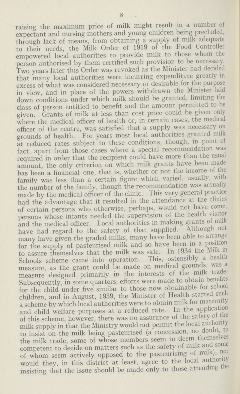8 raising the maximum price of milk might result in a number of expectant and nursing mothers and young children being precluded, through lack of means, from obtaining a supply of milk adequate to their needs, the Milk Order of 1919 of the Food Controller empowered local authorities to provide milk to those whom the person authorised by them certified such provision to be necessary. Two years later this Order was revoked as the Minister had decided that many local authorities were incurring expenditure greatly in excess of what was considered necessary or desirable for the purpose in view, and in place of the powers withdrawn the Minister laid down conditions under which milk should be granted, limiting the class of person entitled to benefit and the amount permitted to be given. Grants of milk at less than cost price could be given only where the medical officer of health or, in certain cases, the medical officer of the centre, was satisfied that a supply was necessary on grounds of health. For years most local authorities granted milk at reduced rates subject to these conditions, though, in point of fact, apart from those cases where a special recommendation was required in order that the recipient could have more than the usual amount, the only criterion on which milk grants have been made has been a financial one, that is, whether or not the income of the family was less than a certain figure which varied, usually, with the number of the family, though the recommendation was actually made by the medical officer of the clinic. This very general practice had the advantage that it resulted in the attendance at the clinics of certain persons who otherwise, perhaps, would not have come, persons whose infants needed the supervision of the health visitor and the medical officer. Local authorities in making grants of milk have had regard to the safety of that supplied. Although not many have given the graded milks, many have been able to arrange for the supply of pasteurised milk and so have been in a position to assure themselves that the milk was safe. In 1934 the Milk in Schools scheme came into operation. This, ostensibly a health measure, as the grant could be made on medical grounds, was a measure designed primarily in the interests of the milk trade. Subsequently, in some quarters, efforts were made to obtain benefits for the child under five similar to those now obtainable for school children, and in August, 1939, the Minister of Health started such a scheme by which local authorities were to obtain milk for maternity and child welfare purposes at a reduced rate. In the application of this scheme, however, there was no assurance of the safety of the milk supply in that the Ministry would not permit the local authority to insist on the milk being pasteurised (a concession, no doubt, to the milk trade, some of whose members seem to deem themselves competent to decide on matters such as the safety of milk and some of whom seem actively opposed to the pasteurising of milk), nor would they, in this district at least, agree to the local authority insisting that the issue should be made only to those attending the