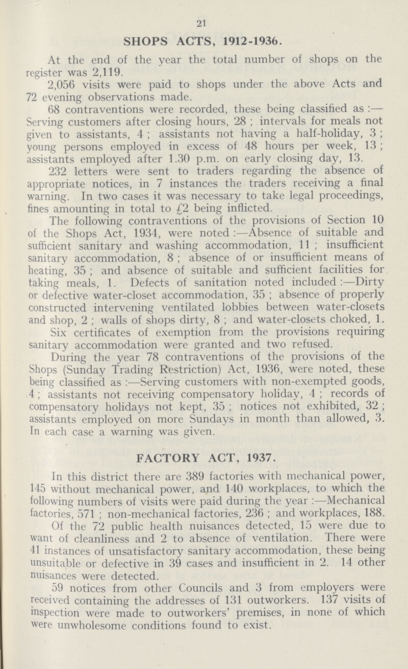 21 SHOPS ACTS, 1912-1936. At the end of the year the total number of shops on the register was 2,119. 2,056 visits were paid to shops under the above Acts and 72 evening observations made. 68 contraventions were recorded, these being classified as:— Serving customers after closing hours, 28; intervals for meals not given to assistants, 4; assistants not having a half-holiday, 3; young persons employed in excess of 48 hours per week, 13; assistants employed after 1.30 p.m. on early closing day, 13. 232 letters were sent to traders regarding the absence of appropriate notices, in 7 instances the traders receiving a final warning. In two cases it was necessary to take legal proceedings, fines amounting in total to £2 being inflicted. The following contraventions of the provisions of Section 10 of the Shops Act, 1934, were noted:—Absence of suitable and sufficient sanitary and washing accommodation, 11; insufficient sanitary accommodation, 8; absence of or insufficient means of heating, 35; and absence of suitable and sufficient facilities for taking meals, 1. Defects of sanitation noted included :—Dirty or defective water-closet accommodation, 35; absence of properly constructed intervening ventilated lobbies between water-closets and shop, 2; walls of shops dirty, 8 ; and water-closets choked, 1. Six certificates of exemption from the provisions requiring sanitary accommodation were granted and two refused. During the year 78 contraventions of the provisions of the Shops (Sunday Trading Restriction) Act, 1936, were noted, these being classified as:— Serving customers with non-exempted goods, 4; assistants not receiving compensatory holiday, 4; records of compensatory holidays not kept, 35; notices not exhibited, 32; assistants employed on more Sundays in month than allowed, 3. In each case a warning was given. FACTORY ACT, 1937. In this district there are 389 factories with mechanical power, 145 without mechanical power, and 140 workplaces, to which the following numbers of visits were paid during the year:— Mechanical factories, 571; non-mechanical factories, 236; and workplaces, 188. Of the 72 public health nuisances detected, 15 were due to want of cleanliness and 2 to absence of ventilation. There were 41 instances of unsatisfactory sanitary accommodation, these being unsuitable or defective in 39 cases and insufficient in 2. 14 other nuisances were detected. 59 notices from other Councils and 3 from employers were received containing the addresses of 131 outworkers. 137 visits of inspection were made to outworkers' premises, in none of which were unwholesome conditions found to exist.