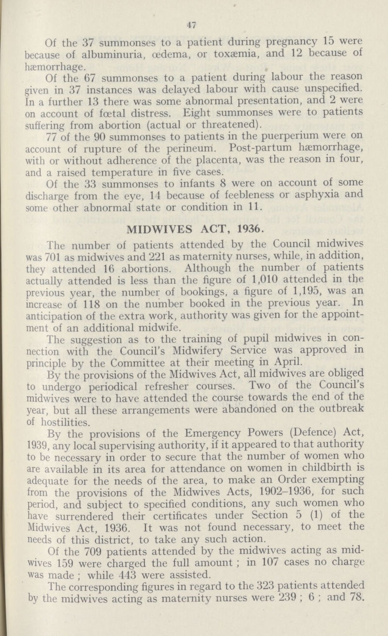 47 Of the 37 summonses to a patient during pregnancy 15 were because of albuminuria, oedema, or toxaemia, and 12 because of haemorrhage. Of the 67 summonses to a patient during labour the reason given in 37 instances was delayed labour with cause unspecified. In a further 13 there was some abnormal presentation, and 2 were on account of foetal distress. Eight summonses were to patients suffering from abortion (actual or threatened). 77 of the 90 summonses to patients in the puerperium were on account of rupture of the perineum. Post-partum haemorrhage, with or without adherence of the placenta, was the reason in four, and a raised temperature in five cases. Of the 33 summonses to infants 8 were on account of some discharge from the eye, 14 because of feebleness or asphyxia and some other abnormal state or condition in 11. MIDWIVES ACT, 1936. The number of patients attended by the Council midwives was 701 as midwives and 221 as maternity nurses, while, in addition, they attended 16 abortions. Although the number of patients actually attended is less than the figure of 1,010 attended in the previous year, the number of bookings, a figure of 1,195, was an increase of 118 on the number booked in the previous year. In anticipation of the extra work, authority was given for the appoint ment of an additional midwife. The suggestion as to the training of pupil midwives in con nection with the Council's Midwifery Service was approved in principle by the Committee at their meeting in April. By the provisions of the Midwives Act, all midwives are obliged to undergo periodical refresher courses. Two of the Council's midwives were to have attended the course towards the end of the year, but all these arrangements were abandoned on the outbreak of hostilities. By the provisions of the Emergency Powers (Defence) Act, 1939, any local supervising authority, if it appeared to that authority to be necessary in order to secure that the number of women who are available in its area for attendance on women in childbirth is adequate for the needs of the area, to make an Order exempting from the provisions of the Midwives Acts, 1902-1936, for such period, and subject to specified conditions, any such women who have surrendered their certificates under Section 5 (1) of the Midwives Act, 1936. It was not found necessary, to meet the needs of this district, to take any such action. Of the 709 patients attended by the midwives acting as mid wives 159 were charged the full amount; in 107 cases no charge was made; while 443 were assisted. The corresponding figures in regard to the 323 patients attended by the midwives acting as maternity nurses were 239; 6; and 78.