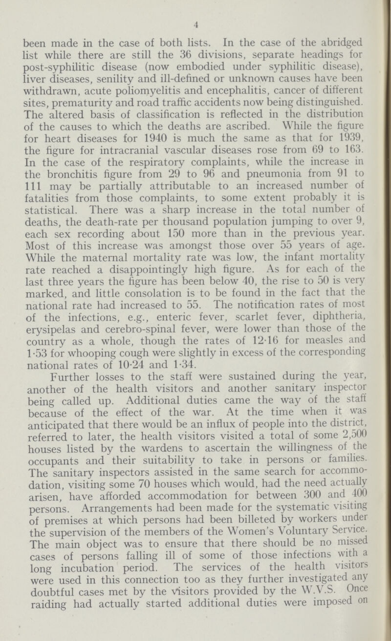 4 been made in the case of both lists. In the case of the abridged list while there are still the 36 divisions, separate headings for post-syphilitic disease (now embodied under syphilitic disease), liver diseases, senility and ill-defined or unknown causes have been withdrawn, acute poliomyelitis and encephalitis, cancer of different sites, prematurity and road traffic accidents now being distinguished. The altered basis of classification is reflected in the distribution of the causes to which the deaths are ascribed. While the figure for heart diseases for 1940 is much the same as that for 1939, the figure for intracranial vascular diseases rose from 69 to 163. In the case of the respiratory complaints, while the increase in the bronchitis figure from 29 to 96 and pneumonia from 91 to 111 may be partially attributable to an increased number of fatalities from those complaints, to some extent probably it is statistical. There was a sharp increase in the total number of deaths, the death-rate per thousand population jumping to over 9, each sex recording about 150 more than in the previous year. Most of this increase was amongst those over 55 years of age. While the maternal mortality rate was low, the infant mortality rate reached a disappointingly high figure. As for each of the last three years the figure has been below 40, the rise to 50 is very marked, and little consolation is to be found in the fact that the national rate had increased to 55. The notification rates of most of the infections, e.g., enteric fever, scarlet fever, diphtheria, erysipelas and cerebro-spinal fever, were lower than those of the country as a whole, though the rates of 12.16 for measles and 1.53 for whooping cough were slightly in excess of the corresponding national rates of 10.24 and 1.34. Further losses to the staff were sustained during the year, another of the health visitors and another sanitary inspector being called up. Additional duties came the way of the staff because of the effect of the war. At the time when it was anticipated that there would be an influx of people into the district, referred to later, the health visitors visited a total of some 2,500 houses listed by the wardens to ascertain the willingness of the occupants and their suitability to take in persons or families. The sanitary inspectors assisted in the same search for accommo dation, visiting some 70 houses which would, had the need actually arisen, have afforded accommodation for between 300 and 100 persons. Arrangements had been made for the systematic visiting of premises at which persons had been billeted by workers under the supervision of the members of the Women's Voluntary Service. The main object was to ensure that there should be no missed cases of persons falling ill of some of those infections with a long incubation period. The services of the health visitors were used in this connection too as they further investigated any doubtful cases met by the Visitors provided by the W.V.S. Once raiding had actually started additional duties were imposed on