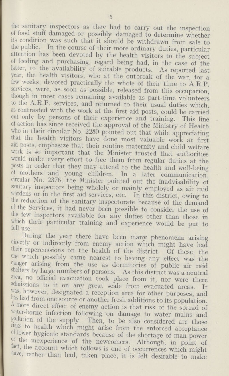 5 the sanitary inspectors as they had to carry out the inspection of food stuff damaged or possibly damaged to determine whether its condition was such that it should be withdrawn from sale to the public. In the course of their more ordinary duties, particular attention has been devoted by the health visitors to the subject of feeding and purchasing, regard being had, in the case of the latter, to the availability of suitable products. As reported last year, the health visitors, who at the outbreak of the war, for a few weeks, devoted practically the whole of their time to A.R.P. services, were, as soon as possible, released from this occupation, though in most cases remaining available as part-time volunteers to the A.R.P. services, and returned to their usual duties which, as contrasted with the work at the first aid posts, could be carried out only by persons of their experience and training. This line of action has since received the approval of the Ministry of Health who in their circular No. 2280 pointed out that while appreciating that the health visitors have done most valuable work at first aid posts, emphasize that their routine maternity and child welfare work is so important that the Minister trusted that authorities would make every effort to free them from regular duties at the posts in order that they may attend to the health and well-being of mothers and young children. In a later communication, circular No. 2376, the Minister pointed out the inadvisability of sanitary inspectors being wholely or mainly employed as air raid wardens or in the first aid services, etc. In this district, owing to the reduction of the sanitary inspectorate because of the demand of the Services, it had never been possible to consider the use of the few inspectors available for any duties other than those in which their particular training and experience would be put to full use. During the year there have been many phenomena arising directly or indirectly from enemy action which might have had their repercussions on the health of the district. Of these, the one which possibly came nearest to having any effect was the danger arising from the use as dormitories of public air raid shelters by large numbers of persons. As this district was a neutral area, no official evacuation took place from it, nor were there admissions to it on any great scale from evacuated areas. It was, however, designated a reception area for other purposes, and has had from one source or another fresh additions to its population. A more direct effect of enemy action is that risk of the spread of water-borne infection following on damage to water mains and pollution of the supply. Then, to be also considered are those risks to health which might arise from the enforced acceptance of lower hygienic standards because of the shortage of man-power or the inexperience of the newcomers. Although, in point of fact, the account which follows is one of occurrences which might have, rather than had, taken place, it is felt desirable to make