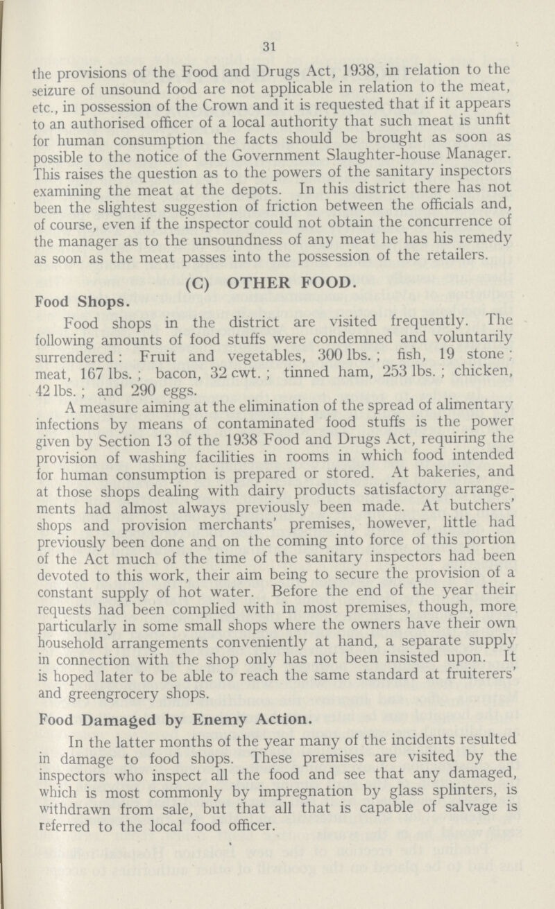 31 the provisions of the Food and Drugs Act, 1938, in relation to the seizure of unsound food are not applicable in relation to the meat, etc., in possession of the Crown and it is requested that if it appears to an authorised officer of a local authority that such meat is unfit for human consumption the facts should be brought as soon as possible to the notice of the Government Slaughter-house Manager. This raises the question as to the powers of the sanitary inspectors examining the meat at the depots. In this district there has not been the slightest suggestion of friction between the officials and, of course, even if the inspector could not obtain the concurrence of the manager as to the unsoundness of any meat he has his remedy as soon as the meat passes into the possession of the retailers. (C) OTHER FOOD. Food Shops. Food shops in the district are visited frequently. The following amounts of food stuffs were condemned and voluntarily surrendered: Fruit and vegetables, 300 lbs.; fish, 19 stone; meat, 167 lbs.; bacon, 32 cwt.; tinned ham, 253 lbs.; chicken, 42 lbs.; and 290 eggs. A measure aiming at the elimination of the spread of alimentary infections by means of contaminated food stuffs is the power given by Section 13 of the 1938 Food and Drugs Act, requiring the provision of washing facilities in rooms in which food intended for human consumption is prepared or stored. At bakeries, and at those shops dealing with dairy products satisfactory arrange ments had almost always previously been made. At butchers' shops and provision merchants' premises, however, little had previously been done and on the coming into force of this portion of the Act much of the time of the sanitary inspectors had been devoted to this work, their aim being to secure the provision of a constant supply of hot water. Before the end of the year their requests had been complied with in most premises, though, more particularly in some small shops where the owners have their own household arrangements conveniently at hand, a separate supply in connection with the shop only has not been insisted upon. It is hoped later to be able to reach the same standard at fruiterers' and greengrocery shops. Food Damaged by Enemy Action. In the latter months of the year many of the incidents resulted in damage to food shops. These premises are visited by the inspectors who inspect all the food and see that any damaged, which is most commonly by impregnation by glass splinters, is withdrawn from sale, but that all that is capable of salvage is referred to the local food officer.