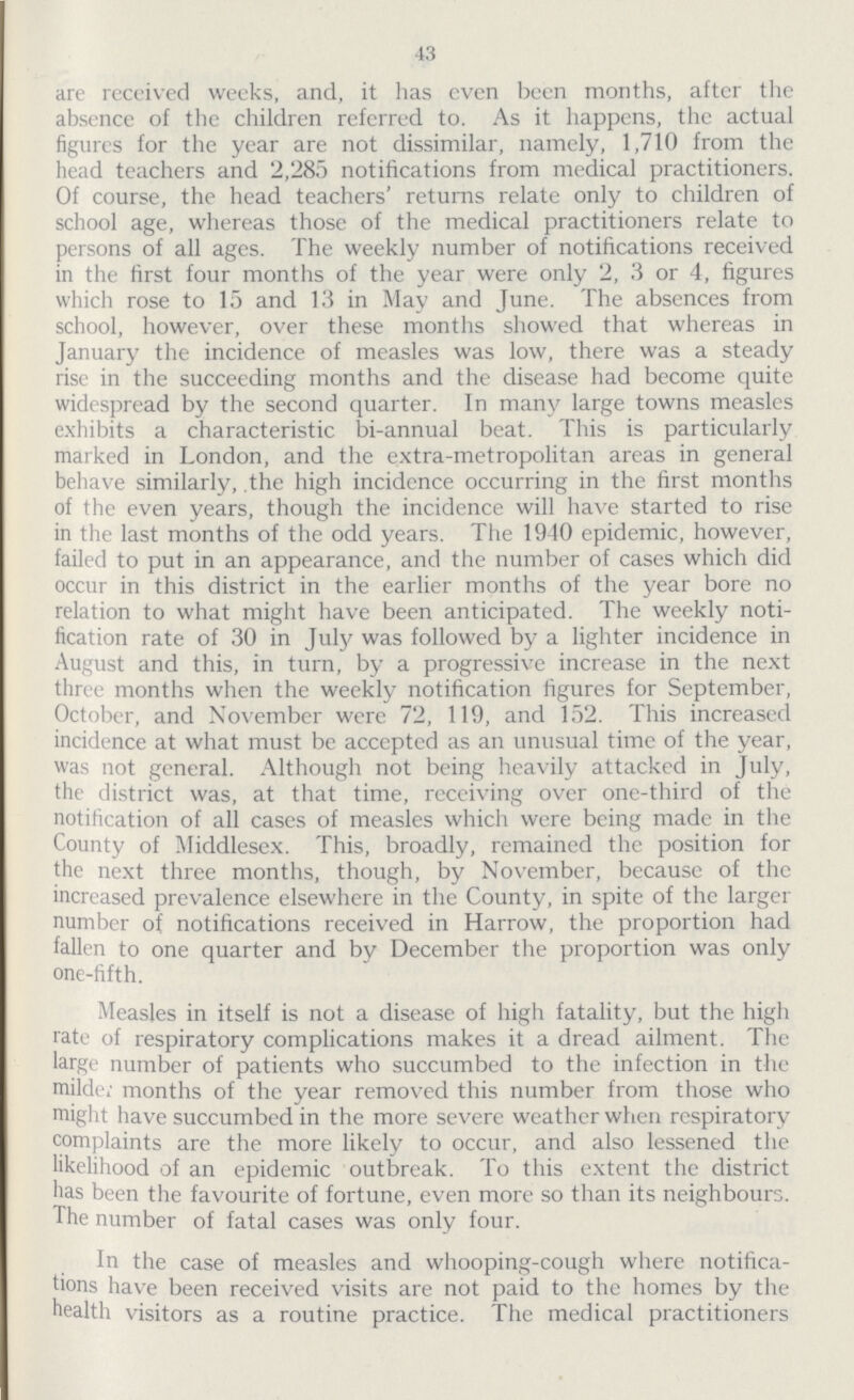 43 are received weeks, and, it has even been months, after the absence of the children referred to. As it happens, the actual figures for the year are not dissimilar, namely, 1,710 from the head teachers and 2,285 notifications from medical practitioners. Of course, the head teachers' returns relate only to children of school age, whereas those of the medical practitioners relate to persons of all ages. The weekly number of notifications received in the first four months of the year were only 2, 3 or 4, figures which rose to 15 and 13 in May and June. The absences from school, however, over these months showed that whereas in January the incidence of measles was low, there was a steady rise in the succeeding months and the disease had become quite widespread by the second quarter. In many large towns measles exhibits a characteristic bi-annual beat. This is particularly marked in London, and the extra-metropolitan areas in general behave similarly, the high incidence occurring in the first months of the even years, though the incidence will have started to rise in the last months of the odd years. The 1940 epidemic, however, failed to put in an appearance, and the number of cases which did occur in this district in the earlier months of the year bore no relation to what might have been anticipated. The weekly noti fication rate of 30 in July was followed by a lighter incidence in August and this, in turn, by a progressive increase in the next three months when the weekly notification figures for September, October, and November were 72, 119, and 152. This increased incidence at what must be accepted as an unusual time of the year, was not general. Although not being heavily attacked in July, the district was, at that time, receiving over one-third of the notification of all cases of measles which were being made in the County of Middlesex. This, broadly, remained the position for the next three months, though, by November, because of the increased prevalence elsewhere in the County, in spite of the larger number of notifications received in Harrow, the proportion had fallen to one quarter and by December the proportion was only one-fifth. Measles in itself is not a disease of high fatality, but the high rate of respiratory complications makes it a dread ailment. The large number of patients who succumbed to the infection in the milde; months of the year removed this number from those who might have succumbed in the more severe weather when respiratory complaints are the more likely to occur, and also lessened the likelihood of an epidemic outbreak. To this extent the district has been the favourite of fortune, even more so than its neighbours. The number of fatal cases was only four. In the case of measles and whooping-cough where notifica tions have been received visits are not paid to the homes by the health visitors as a routine practice. The medical practitioners