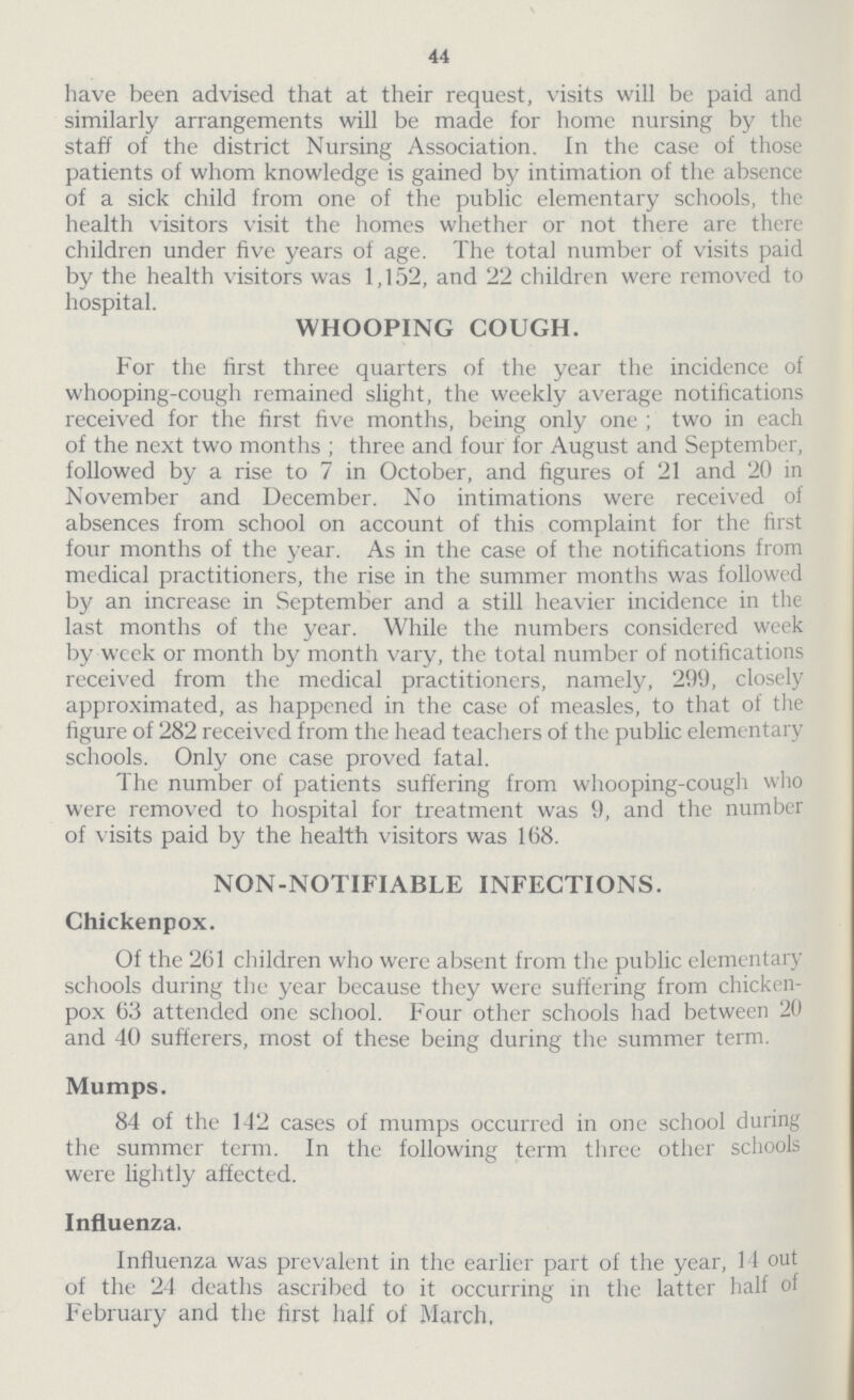 44 have been advised that at their request, visits will be paid and similarly arrangements will be made for home nursing by the staff of the district Nursing Association. In the case of those patients of whom knowledge is gained by intimation of the absence of a sick child from one of the public elementary schools, the health visitors visit the homes whether or not there are there children under five years of age. The total number of visits paid by the health visitors was 1,152, and 22 children were removed to hospital. WHOOPING COUGH. For the first three quarters of the year the incidence of whooping-cough remained slight, the weekly average notifications received for the first five months, being only one; two in each of the next two months; three and four for August and September, followed by a rise to 7 in October, and figures of 21 and 20 in November and December. No intimations were received of absences from school on account of this complaint for the first four months of the year. As in the case of the notifications from medical practitioners, the rise in the summer months was followed by an increase in September and a still heavier incidence in the last months of the year. While the numbers considered week by week or month by month vary, the total number of notifications received from the medical practitioners, namely, 299, closely approximated, as happened in the case of measles, to that of the figure of 282 received from the head teachers of the public elementary schools. Only one case proved fatal. The number of patients suffering from whooping-cough who were removed to hospital for treatment was 9, and the number of visits paid by the health visitors was 168. NON-NOTIFIABLE INFECTIONS. Chickenpox. Of the 261 children who were absent from the public elementary schools during the year because they were suffering from chicken pox 63 attended one school. Four other schools had between 20 and 40 sufferers, most of these being during the summer term. Mumps. 84 of the 142 cases of mumps occurred in one school during the summer term. In the following term three other schools were lightly affected. Influenza. Influenza was prevalent in the earlier part of the year, 11 out of the 24 deaths ascribed to it occurring in the latter half of February and the first half of March.