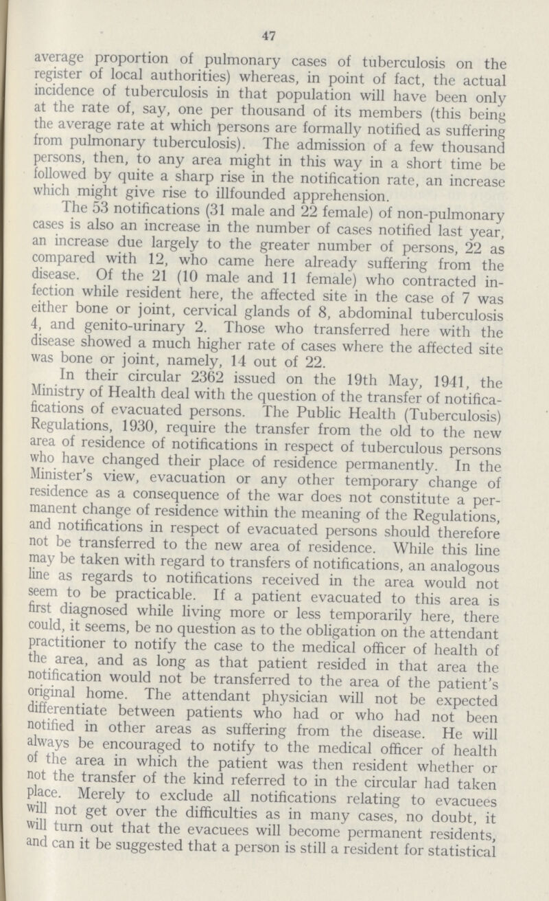 47 average proportion of pulmonary cases of tuberculosis on the register of local authorities) whereas, in point of fact, the actual incidence of tuberculosis in that population will have been only at the rate of, say, one per thousand of its members (this being the average rate at which persons are formally notified as suffering from pulmonary tuberculosis). The admission of a few thousand persons, then, to any area might in this way in a short time be followed by quite a sharp rise in the notification rate, an increase which might give rise to illfounded apprehension. The 53 notifications (31 male and 22 female) of non-pulmonary cases is also an increase in the number of cases notified last year, an increase due largely to the greater number of persons, 22 as compared with 12, who came here already suffering from the disease. Of the 21 (10 male and 11 female) who contracted in fection while resident here, the affected site in the case of 7 was either bone or joint, cervical glands of 8, abdominal tuberculosis 4, and genito-urinary 2. Those who transferred here with the disease showed a much higher rate of cases where the affected site was bone or joint, namely, 14 out of 22. In their circular 2362 issued on the 19th May, 1941, the Ministry of Health deal with the question of the transfer of notifica fications of evacuated persons. The Public Health (Tuberculosis) Regulations, 1930, require the transfer from the old to the new area of residence of notifications in respect of tuberculous persons who have changed their place of residence permanently. In the Minister's view, evacuation or any other temporary change of residence as a consequence of the war does not constitute a per manent change of residence within the meaning of the Regulations, and notifications in respect of evacuated persons should therefore not be transferred to the new area of residence. While this line may be taken with regard to transfers of notifications, an analogous line as regards to notifications received in the area would not seem to be practicable. If a patient evacuated to this area is first diagnosed while living more or less temporarily here, there could, it seems, be no question as to the obligation on the attendant practitioner to notify the case to the medical officer of health of the area, and as long as that patient resided in that area the notification would not be transferred to the area of the patient's original home. The attendant physician will not be expected differentiate between patients who had or who had not been notified in other areas as suffering from the disease. He will always be encouraged to notify to the medical officer of health of the area in which the patient was then resident whether or not the transfer of the kind referred to in the circular had taken place. Merely to exclude all notifications relating to evacuees will not get over the difficulties as in many cases, no doubt, it will turn out that the evacuees will become permanent residents, and can it be suggested that a person is still a resident for statistical