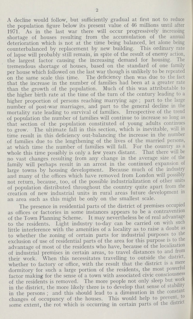 2 A decline would follow, but sufficiently gradual at first not to reduce the population figure below its present value of 46 millions until after 1971. As in the last war there will occur progressively increasing shortage of houses resulting from the accumulation of the annual deterioration which is not at the time being balanced, let alone being counterbalanced by replacement by new building. This ordinary rate of lapse will probably still remain, in spite of the result of enemy action, the largest factor causing the increasing demand for housing. The tremendous shortage of houses, based on the standard of one family per house which followed on the last war though is unlikely to be repeated on the same scale this time. The deficiency then was due to the fact that the increase in the number of families had been at a greater rate than the growth of the population. Much of this was attributable to the higher birth rate at the time of the turn of the century leading to a higher proportion of persons reaching marrying age ; part to the large number of post-war marriages, and part to the general decline in the mortality rate leading to survival of families. Irrespective of the trend of population the number of families will continue to increase so long as that section of the population constituted of young adults continues to grow. The ultimate fall in this section, which is inevitable, will in time result in this deficiency out-balancing the increase in the number of families due to the lengthening of the lives of the married persons, at which time the number of families will fall. For the country as a whole this time possibly is only a few years distant. That there will be no vast changes resulting from any change in the average size of the family will perhaps result in an arrest in the continued expansion of large towns by housing development. Because much of the industry and many of the offices which have removed from London will possibly not return, because, too, of the possible industrialization of other units of population distributed throughout the country quite apart from the creation of new industrial units in rural areas future development in an area such as this might be only on the smallest scale. The presence in residential parts of the district of premises occupied as offices or factories in some instances appears to be a contravention of the Town Planning Scheme. It may nevertheless be of real advantage to the residents. Light industry to-day can be carried on with such little interference with the amenities of a locality as to raise a doubt as to whether the zoning of certain parts for industrial purposes to the exclusion of use of residential parts of the area for this purpose is to the advantage of most of the residents who have, because of the localization of industrial premises in certain areas, to travel distances to and from their work. When this necessitates travelling to outside the district, whether to factory or office, with the result that the district is a mere dormitory for such a large portion of the residents, the most powerful factor making for the sense of a town with associated civic consciousness of the residents is removed. The more people not only sleep but work in the district, the more likely there is to develop that sense of stability in the persons ; and this should lead to a diminution in the constant changes of occupancy of the houses. This would help to prevent, to some extent, the rot which is occurring in certain parts of the district