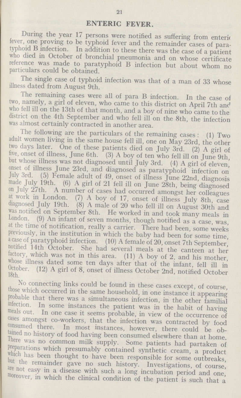 21 ENTERIC FEVER. During the year 17 persons were notified as suffering from enteric fever, one proving to be typhoid fever and the remainder cases of para typhoid B infection. In addition to these there was the case of a patient who died in October of bronchial pneumonia and on whose certificate reference was made to paratyphoid B infection but about whom no particulars could be obtained. The single case of typhoid infection was that of a man of 33 whose illness dated from August 9th. The remaining cases were all of para B infection. In the case of two, namely, a girl of eleven, who came to this district on April 7th anc' who fell ill on the 13th of that month, and a boy of nine who came to the district on the 4th September and who fell ill on the 8th, the infection was almost certainly contracted in another area. The following are the particulars of the remaining cases : (1) Two adult women living in the same house fell ill, one on May 23rd, the other two days later. One of these patients died on July 3rd. (2) A girl of five, onset of illness, June 6th. (3) A boy of ten who fell ill on June 9th, but whose illness was not diagnosed until July 3rd. (4) A girl of eleven, onset of illness June 23rd, and diagnosed as paratyphoid infection on July 3rd. (5) Female adult of 49, onset of illness June 22nd, diagnosis made July 19th. (6) A girl of 21 fell ill on June 28th, being diagnosed on July 27th. A number of cases had occurred amongst her colleagues at work in London. (7) A boy of 17, onset of illness July 8th, case diagnosed July 19th. (8) A male of 20 who fell ill on August 30th and was notified on September 8th. He worked in and took many meals in London. (9) An infant of seven months, though notified as a case, was, at the time of notification, really a carrier. There had been, some weeks previously, in the institution in which the baby had been for some time, acase of paratyphoid infection. (10) A female of 20, onset 7th September, notified 14th October. She had several meals at the canteen at her factory, which was not in this area. (11) A boy of 2, and his mother, whose illness dated some ten days after that of the infant, fell ill in October. (12) A girl of 8, onset of illness October 2nd, notified October 18th. No connecting links could be found in these cases except, of course, those which occurred in the same household, in one instance it appearing probable that there was a simultaneous infection, in the other familial infection. In some instances the patient was in the habit of having meals out. In one case it seems probable, in view of the occurrence of cases amongst co-workers, that the infection was contracted by food consumed there. In most instances, however, there could be ob tained no history of food having been consumed elsewhere than at home. There was no common milk supply. Some patients had partaken of preparations which presumably contained synthetic cream, a product which has been thought to have been responsible for some outbreaks, but the remainder gave no such history. Investigations, of course, are not easy in a disease with such a long incubation period and one, moreover, in which the clinical condition of the patient is such that a