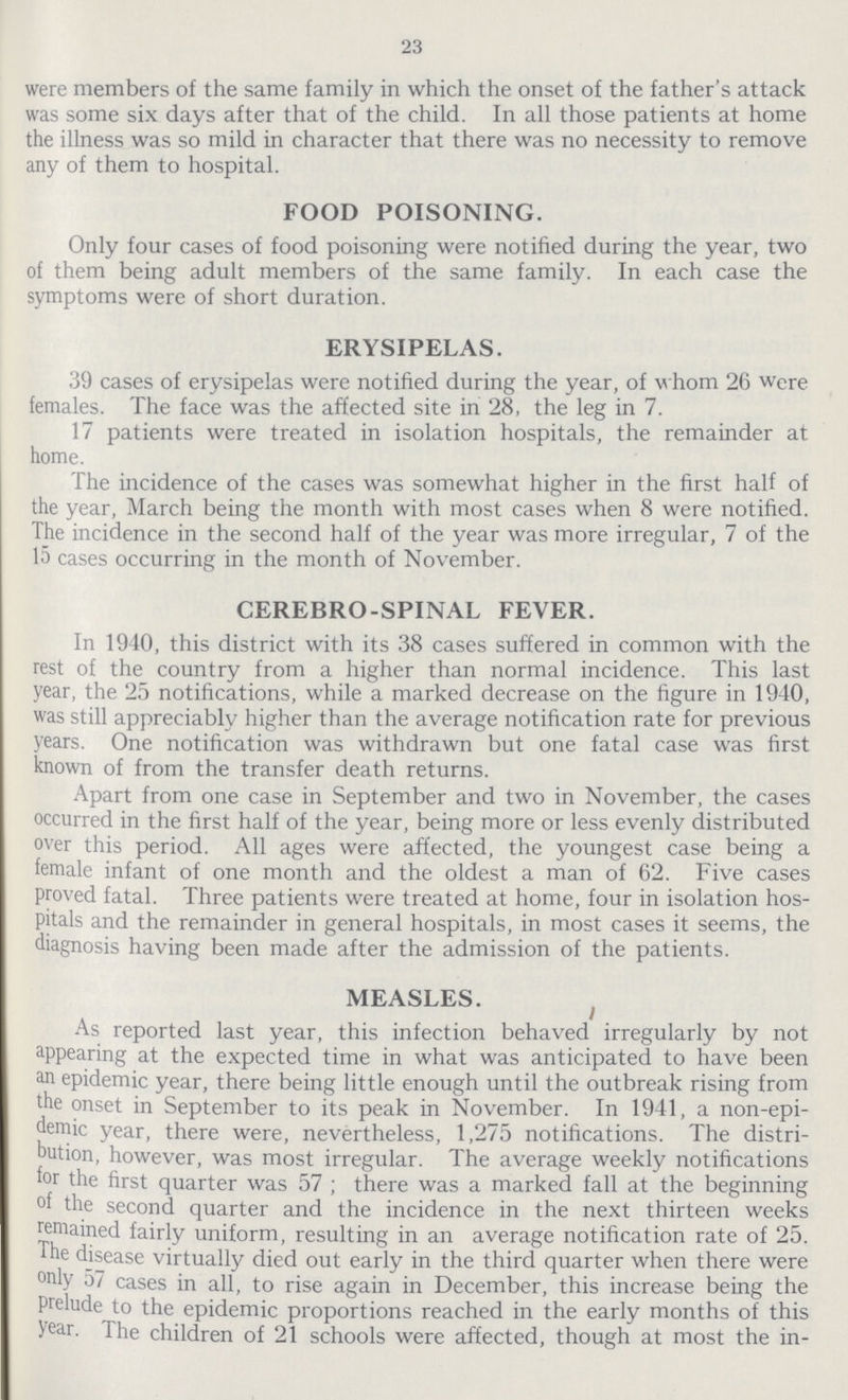 23 were members of the same family in which the onset of the father's attack was some six days after that of the child. In all those patients at home the illness was so mild in character that there was no necessity to remove any of them to hospital. FOOD POISONING. Only four cases of food poisoning were notified during the year, two of them being adult members of the same family. In each case the symptoms were of short duration. ERYSIPELAS. 39 cases of erysipelas were notified during the year, of whom 26 were females. The face was the affected site in 28, the leg in 7. 17 patients were treated in isolation hospitals, the remainder at home. The incidence of the cases was somewhat higher in the first half of the year, March being the month with most cases when 8 were notified. The incidence in the second half of the year was more irregular, 7 of the 15 cases occurring in the month of November. CEREBRO-SPINAL FEVER. In 1940, this district with its 38 cases suffered in common with the rest of the country from a higher than normal incidence. This last year, the 25 notifications, while a marked decrease on the figure in 1940, was still appreciably higher than the average notification rate for previous years. One notification was withdrawn but one fatal case was first known of from the transfer death returns. Apart from one case in September and two in November, the cases occurred in the first half of the year, being more or less evenly distributed over this period. All ages were affected, the youngest case being a female infant of one month and the oldest a man of 62. Five cases proved fatal. Three patients were treated at home, four in isolation hos pitals and the remainder in general hospitals, in most cases it seems, the diagnosis having been made after the admission of the patients. MEASLES. As reported last year, this infection behaved irregularly by not appearing at the expected time in what was anticipated to have been an epidemic year, there being little enough until the outbreak rising from the onset in September to its peak in November. In 1941, a non-epi demic year, there were, nevertheless, 1,275 notifications. The distri bution, however, was most irregular. The average weekly notifications tor the first quarter was 57; there was a marked fall at the beginning of the second quarter and the incidence in the next thirteen weeks remained fairly uniform, resulting in an average notification rate of 25. The disease virtually died out early in the third quarter when there were Only 57 cases in all, to rise again in December, this increase being the Prelude to the epidemic proportions reached in the early months of this year. The children of 21 schools were affected, though at most the in¬