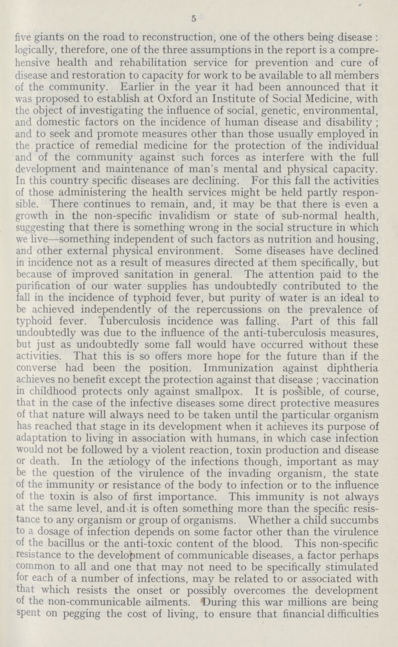 5 five giants on the road to reconstruction, one of the others being disease : logically, therefore, one of the three assumptions in the report is a compre hensive health and rehabilitation service for prevention and cure of disease and restoration to capacity for work to be available to all members of the community. Earlier in the year it had been announced that it was proposed to establish at Oxford an Institute of Social Medicine, with the object of investigating the influence of social, genetic, environmental, and domestic factors on the incidence of human disease and disability ; and to seek and promote measures other than those usually employed in the practice of remedial medicine for the protection of the individual and of the community against such forces as interfere with the full development and maintenance of man's mental and physical capacity. In this country specific diseases are declining. For this fall the activities of those administering the health services might be held partly respon sible. There continues to remain, and, it may be that there is even a growth in the non-specific invalidism or state of sub-normal health, suggesting that there is something wrong in the social structure in which we live—something independent of such factors as nutrition and housing, and other external physical environment. Some diseases have declined in incidence not as a result of measures directed at them specifically, but because of improved sanitation in general. The attention paid to the purification of our water supplies has undoubtedly contributed to the fall in the incidence of typhoid fever, but purity of water is an ideal to be achieved independently of the repercussions on the prevalence of typhoid fever. Tuberculosis incidence was falling. Part of this fall undoubtedly was due to the influence of the anti-tuberculosis measures, but just as undoubtedly some fall would have occurred without these activities. That this is so offers more hope for the future than if the converse had been the position. Immunization against diphtheria achieves no benefit except the protection against that disease ; vaccination in childhood protects only against smallpox. It is possible, of course, that in the case of the infective diseases some direct protective measures of that nature will always need to be taken until the particular organism has reached that stage in its development when it achieves its purpose of adaptation to living in association with humans, in which case infection would not be followed by a violent reaction, toxin production and disease or death. In the aetiology of the infections though, important as may be the question of the virulence of the invading organism, the state of the immunity or resistance of the body to infection or to the influence of the toxin is also of first importance. This immunity is not always at the same level, and-it is often something more than the specific resis tance to any organism or group of organisms. Whether a child succumbs to a dosage of infection depends on some factor other than the virulence of the bacillus or the anti-toxic content of the blood. This non-specific resistance to the development of communicable diseases, a factor perhaps common to all and one that may not need to be specifically stimulated for each of a number of infections, may be related to or associated with that which resists the onset or possibly overcomes the development of the non-communicable ailments. During this war millions are being spent on pegging the cost of living, to ensure that financial difficulties