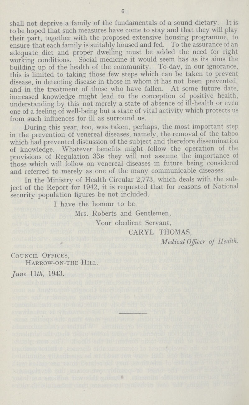 6 shall not deprive a family of the fundamentals of a sound dietary. It is to be hoped that such measures have come to stay and that they will play their part, together with the proposed extensive housing programme, to ensure that each family is suitably housed and fed. To the assurance of an adequate diet and proper dwelling must be added the need for right working conditions. Social medicine it would seem has as its aims the building up of the health of the community. To-day, in our ignorance, this is limited to taking those few steps which can be taken to prevent disease, in detecting disease in those in whom it has not been prevented, and in the treatment of those who have fallen. At some future date, increased knowledge might lead to the conception of positive health, understanding by this not merely a state of absence of ill-health or even one of a feeling of well-being but a state of vital activity which protects us from such influences for ill as surround us. During this year, too, was taken, perhaps, the most important step in the prevention of venereal diseases, namely, the removal of the taboo which had prevented discussion of the subject and therefore dissemination of knowledge. Whatever benefits might follow the operation of the provisions of Regulation 33b they will not assume the importance of those which will follow on venereal diseases in future being considered and referred to merely as one of the many communicable diseases. In the Ministry of Health Circular 2,773, which deals with the sub ject of the Report for 1942, it is requested that for reasons of National security population figures be not included. I have the honour to be, Mrs. Roberts and Gentlemen, Your obedient Servant, CARYL THOMAS, Medical Officer of Health. Council Offices, Harrow-on-the-Hill. June 11 th, 1943.
