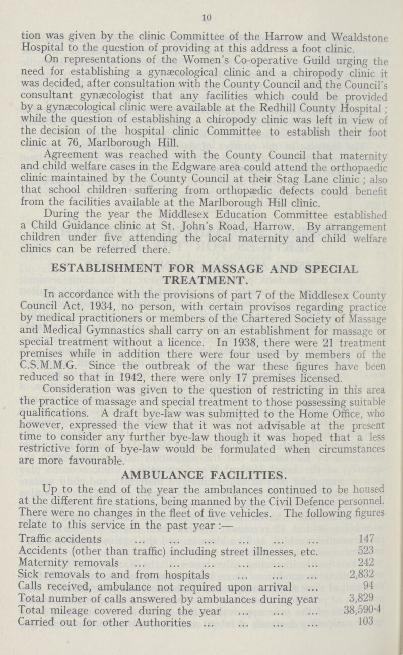 10 tion was given by the clinic Committee of the Harrow and Wealdstone Hospital to the question of providing at this address a foot clinic. On representations of the Women's Co-operative Guild urging the need for establishing a gynaecological clinic and a chiropody clinic it was decided, after consultation with the County Council and the Council's consultant gynaecologist that any facilities which could be provided by a gynaecological clinic were available at the Redhill County Hospital; while the question of establishing a chiropody clinic was left in view of the decision of the hospital clinic Committee to establish their foot clinic at 76, Marlborough Hill. Agreement was reached with the County Council that maternity and child welfare cases in the Edgware area could attend the orthopaedic clinic maintained by the County Council at their Stag Lane clinic ; also that school children suffering from orthopaedic defects could benefit from the facilities available at the Marlborough Hill clinic. During the year the Middlesex Education Committee established a Child Guidance clinic at St. John's Road, Harrow. By arrangement children under five attending the local maternity and child welfare clinics can be referred there. ESTABLISHMENT FOR MASSAGE AND SPECIAL TREATMENT. In accordance with the provisions of part 7 of the Middlesex County Council Act, 1934, no person, with certain provisos regarding practice by medical practitioners or members of the Chartered Society of Massage and Medical Gymnastics shall carry on an establishment for massage or special treatment without a licence. In 1938, there were 21 treatment premises while in addition there were four used by members of the C.S.M.M.G. Since the outbreak of the war these figures have been reduced so that in 1942, there were only 17 premises licensed. Consideration was given to the question of restricting in this area the practice of massage and special treatment to those possessing suitable qualifications. A draft bye-law was submitted to the Home Office, who however, expressed the view that it was not advisable at the present time to consider any further bye-law though it was hoped that a less restrictive form of bye-law would be formulated when circumstances are more favourable. AMBULANCE FACILITIES. Up to the end of the year the ambulances continued to be housed at the different fire stations, being manned by the Civil Defence personnel. There were no changes in the fleet of five vehicles. The following figures relate to this service in the past year :— Traffic accidents Accidents (other than traffic) including street illnesses, etc. Maternity removals Sick removals to and from hospitals 2,832 Calls received, ambulance not required upon arrival Total number of calls answered by ambulances during year 3,829 Total mileage covered during the year 38,590.4 Carried out for other Authorities